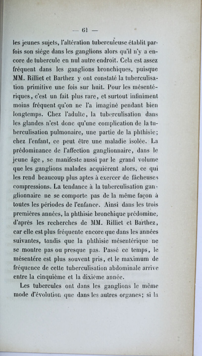 les jeunes sujets, ralléralion tuberculeuse établit par- fois son siège dans les ganglions alors qu’il n’y a en- core de tubercule en nul autre endroit. Cela est assez fréquent dans les ganglions bronchiques, puisque MM. Rilliet et Barthez y ont constaté la tuberculisa- tion primitive une fois sur huit. Pour les mésenté- riques, c’est un fait plus rare, et surtout infiniment moins fréquent qu’on ne l’a imaginé pendant bien longtemps. Chez l’adulte, la tuberculisation dans les glandes n’est donc qu’une complication de la tu- berculisation pulmonaire, une partie de la phthisie; chez l’enfant, ce peut être une maladie isolée. La prédominance de l’affection ganglionnaire, dans le jeune âge , se manifeste aussi par le grand volume que les ganglions malades acquièrent alors, ce qui les rend beaucoup plus aptes à exercer de fâcheuses compressions. La tendance à la tuberculisation gan- glionnaire ne se comporte pas de la même façon à toutes les périodes de l’enfance. Ainsi dans les trois premières années, la phthisie bronchique prédomine, d’après les recherches de MM. Rilliet et Barthez, car elle est plus fréquente encore que dans les années suivantes, tandis que la phthisie mésentérique ne se montre pas ou presque pas. Passé ce temps, le mésentère est plus souvent pris, et le maximum de fréquence de cette tuberculisation abdominale arrive entre la cinquième et la dixième année. Les tubercules ont dans les ganglions le même mode d’évolution que dans les autres organes; si la