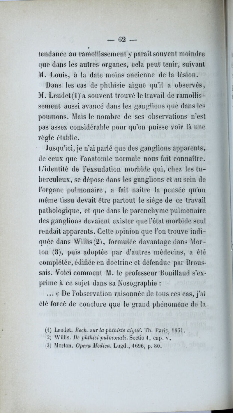 tendance au ramollissement y paraît souvent moindre que dans les autres organes, cela peut tenir, suivant M. Louis, à la date moins ancienne de la lésion. Dans les cas de phthisie aiguë qu’il a observés, M. Leudet(l) a souvent trouvé le travail de ramollis- sement aussi avancé dans les ganglions que dans les poumons. Mais le nombre de ses observations n’est pas assez considérable pour qu’on puisse voir là une règle établie. Jusqu’ici, je n’ai parlé que des ganglions apparents, de ceux que l’anatomie normale nous fait connaître. L’identité de l’exsudation morbide qui, chez les tu- berculeux, se dépose dans les ganglions et au sein de l’organe pulmonaire, a fait naître la pensée qu’un même tissu devait être partout le siège de ce travail pathologique, et que dans le parenchyme pulmonaire des ganglions devaient exister que l’état morbide seul rendait apparents. Cette opinion que l’on trouve indi- quée dans Willis (2à, formulée davantage dans Mor- ton (8), puis adoptée par d’autres médecins, a été complétée, édifiée en doctrine et défendue par Brous- sais. Voici comment M. le professeur Bouillaud s’ex- prime à ce sujet dans sa Nosographie : ... « De l’observation raisonnée de tous ces cas, j’ai été forcé de conclure que le grand phénomène de la (1) Leudet. Rech. sur la phthiste aigue. Th. Paris, 1851. 2j Willis. De phlhisi pulmonali. Sectio 1, cap. v. (3) Morton. Opéra Medica. Lugd., 1696, p. 80.
