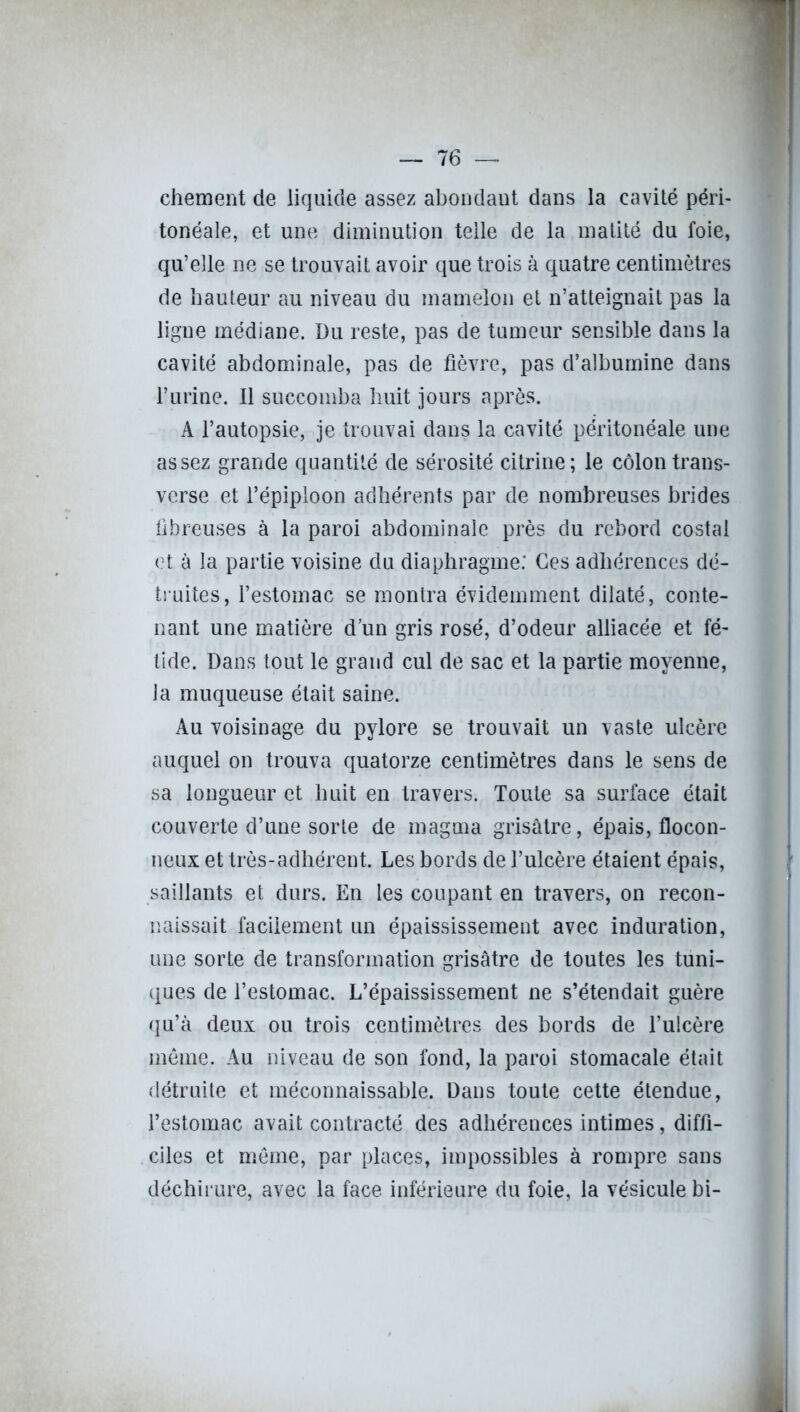 chement de liquide assez abondant dans la cavité péri- tonéale, et une diminution telle de la matité du foie, qu’elle ne se trouvait avoir que trois à quatre centimètres de hauteur au niveau du mamelon et n’atteignait pas la ligne médiane. Du reste, pas de tumeur sensible dans la cavité abdominale, pas de fièvre, pas d’albumine dans l’urine. Il succomba huit jours après. A l’autopsie, je trouvai dans la cavité péritonéale une assez grande quantité de sérosité citrine; le côlon trans- verse et l’épiploon adhérents par de nombreuses brides fibreuses à la paroi abdominale près du rebord costal et à la partie voisine du diaphragme: Ces adhérences dé- truites, l’estomac se montra évidemment dilaté, conte- nant une matière d’un gris rosé, d’odeur alliacée et fé- tide. Dans tout le grand cul de sac et la partie moyenne, la muqueuse était saine. Au voisinage du pylore se trouvait un vaste ulcère auquel on trouva quatorze centimètres dans le sens de sa longueur et huit en travers. Toute sa surface était couverte d’une sorte de magma grisâtre, épais, flocon- neux et très-adhérent. Les bords de l’ulcère étaient épais, saillants et durs. En les coupant en travers, on recon- naissait facilement un épaississement avec induration, une sorte de transformation grisâtre de toutes les tuni- ques de l’estomac. L’épaississement ne s’étendait guère qu’à deux ou trois centimètres des bords de l’ulcère même. Au niveau de son fond, la paroi stomacale était détruite et méconnaissable. Dans toute cette étendue, l’estomac avait contracté des adhérences intimes, diffi- ciles et même, par places, impossibles à rompre sans déchirure, avec la face inférieure du foie, la vésicule bi-