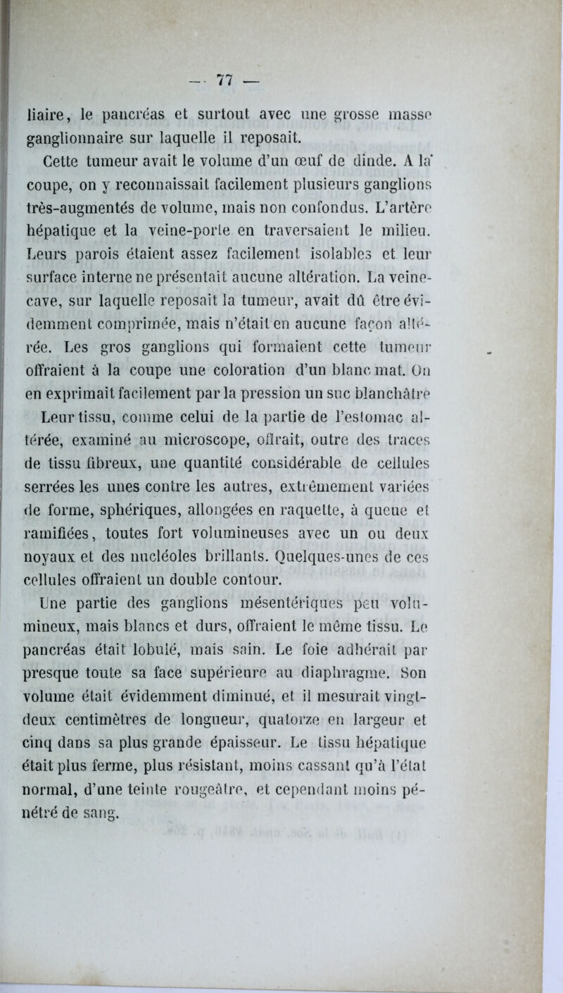 liaire, le pancréas et surtout avec une grosse masse ganglionnaire sur laquelle il reposait. Cette tumeur avait le volume d’un œuf de dinde. A la coupe, on y reconnaissait facilement plusieurs ganglions très-augmentés de volume, mais non confondus. L’artère hépatique et la veine-porle en traversaient le milieu. Leurs parois étaient assez facilement isolables et leur surface interne ne présentait aucune altération. La veine- cave, sur laquelle reposait la tumeur, avait dû être évi- demment comprimée, mais n’était en aucune façon alté- rée. Les gros ganglions qui formaient cette tumeur offraient à la coupe une coloration d’un blanc mat. On en exprimait facilement parla pression un suc blanchâtre Leur tissu, comme celui de la partie de l’estomac al- térée, examiné au microscope, ollrait, outre des traces de tissu fibreux, une quantité considérable de cellules serrées les unes contre les autres, extrêmement variées de forme, sphériques, allongées en raquette, à queue et ramifiées, toutes fort volumineuses avec un ou deux noyaux et des nucléoles brillants. Quelques-unes de ces cellules offraient un double contour. Une partie des ganglions mésentériques peu volu- mineux, mais blancs et durs, offraient le même tissu. Le pancréas était lobuié, mais sain. Le foie adhérait par presque toute sa face supérieure au diaphragme. Son volume était évidemment diminué, et il mesurait vingt- deux centimètres de longueur, quatorze en largeur et cinq dans sa plus grande épaisseur. Le tissu hépatique était plus ferme, plus résistant, moins cassant qu’à l’état normal, d’une teinte rougeâtre, et cependant moins pé- nétré de sang.