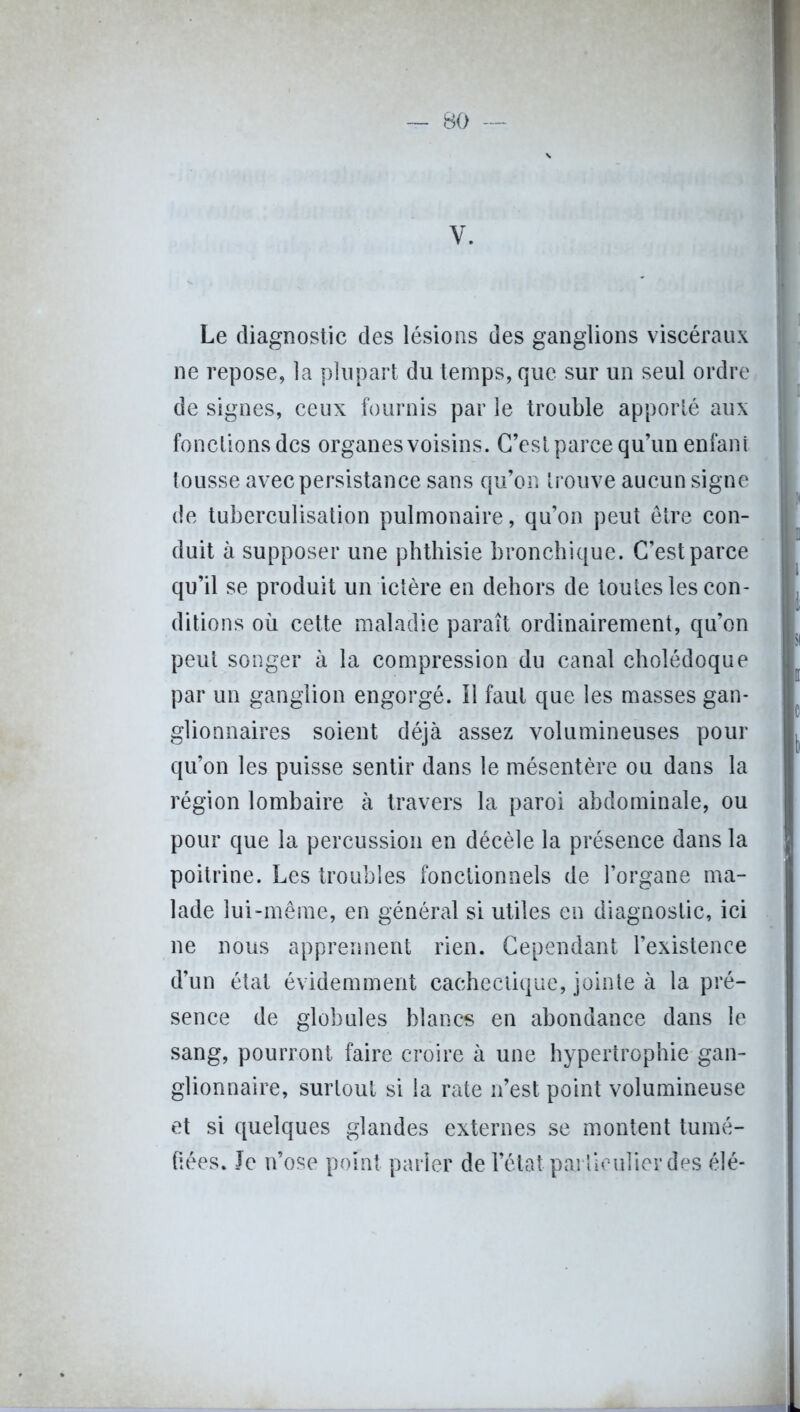 V. Le diagnostic des lésions des ganglions viscéraux ne repose, la plupart du temps, que sur un seul ordre de signes, ceux fournis par le trouble apporté aux fonclionsdcs organesvoisins. C’est parce qu’un enfant lousse avec persistance sans qu’on trouve aucun signe de tuberculisation pulmonaire, qu’on peut être con- duit à supposer une phthisie bronchique. C’est parce qu’il se produit un ictère en dehors de toutes les con- ditions où cette maladie paraît ordinairement, qu’on peut songer à la compression du canal cholédoque par un ganglion engorgé. Il faut que les masses gan- glionnaires soient déjà assez volumineuses pour qu’on les puisse sentir dans le mésentère ou dans la région lombaire à travers la paroi abdominale, ou pour que la percussion en décèle la présence dans la poitrine. Les troubles fonctionnels de l’organe ma- lade lui-même, en général si utiles en diagnostic, ici ne nous apprennent rien. Cependant l’existence d’un état évidemment cachectique, jointe à la pré- sence de globules blancs en abondance dans le sang, pourront faire croire à une hypertrophie gan- glionnaire, surtout si la rate n’est point volumineuse et si quelques glandes externes se montent tumé- fiées. Je n’ose point parler de l’état parlieuîier des élé-