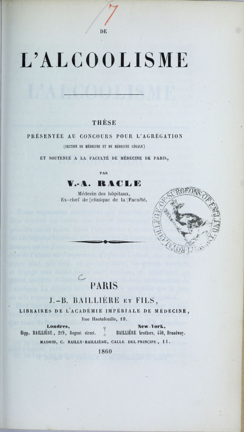 L’ALCOOLISME THÈSE PRÉSENTÉE AU CONCOURS POUR L’AGRÉGATION (SECTION DE MÉDECINE ET DE MÉDECINE LÉGALE) ET SOUTENUE A LA FACULTÉ DE MÉDECINE DE PARIS, PAR T.vl. RACLE Médecin des hôpitaux, Ex-chef de [clinique de la [Faculté. c, PARIS J.-B. BAILLIÈRE et FILS, LIBUA1KES DE L’ACADÉMIE IMPÉRIALE DE MÉDECINE, Rue Hautefeuille, 19. Londres, o New-York, Uipp. BAILLIÈRE, 219, Regenl Street. ^ BAILLIÈRE brothers, 440, Broadwaj. MADRID, C. BAILLY-BAILLIÈRE, CALLE DEL PRINCIPE , 11. 1860