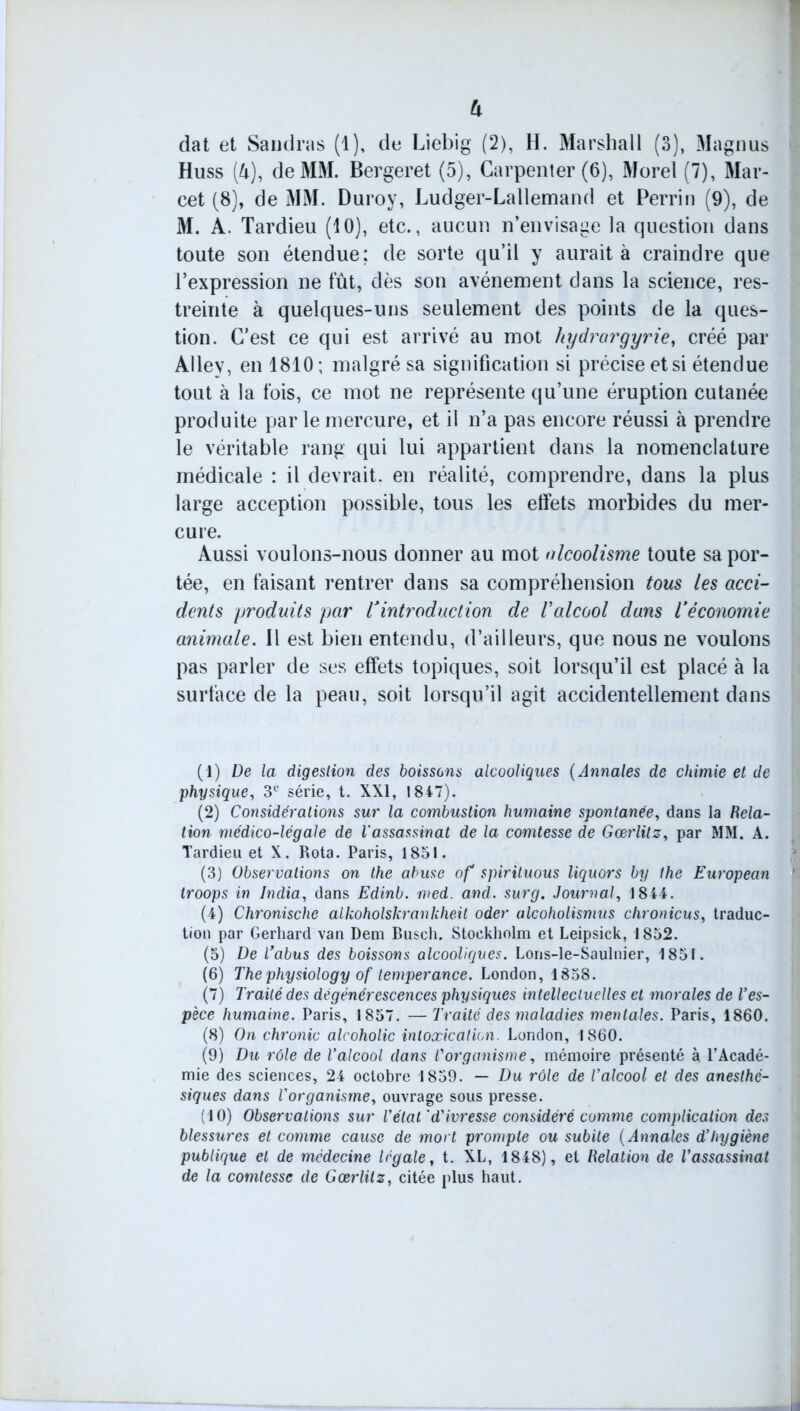 U dat et Sandras (1), de Liebig (2), H. Marshall (3), Magnus Huss (l\), de MM. Bergeret (5), Carpenter (6), Morel (7), Mar- cet (8), de MM. Duroy, Ludger-Lallemand et Perrin (9), de M. A. Tardieu (10), etc., aucun n’envisage la question dans toute son étendue; de sorte qu’il y aurait à craindre que l’expression ne fût, dès son avènement dans la science, res- treinte à quelques-uns seulement des points de la ques- tion. C’est ce qui est arrivé au mot hydrargyrie, créé par Allev, en 1810 ; malgré sa signification si précise etsi étendue tout à la fois, ce mot ne représente qu’une éruption cutanée produite parle mercure, et il n’a pas encore réussi à prendre le véritable rang qui lui appartient dans la nomenclature médicale : il devrait, en réalité, comprendre, dans la plus large acception possible, tous les effets morbides du mer- cure. Aussi voulons-nous donner au mot alcoolisme toute sa por- tée, en faisant rentrer dans sa compréhension tous les acci- dents produits par Vintroduction de l’alcool dans l’économie animale. Il est bien entendu, d’ailleurs, que nous ne voulons pas parler de ses effets topiques, soit lorsqu’il est placé à la surface de la peau, soit lorsqu’il agit accidentellement dans (1) De la digestion des boissons alcooliques ( Annales de chimie et de physique, 3e série, t. XXI, 1847). (2) Considérations sur la combustion humaine spontanée, dans la Rela- tion médico-légale de l'assassinat de la comtesse de Gœrlitz, par MM. A. Tardieu et X. Rota. Paris, 1851. (3) Observations on the abuse of spirituous liquors by the European troops in India, dans Edinb. med. and. surg. Journal, 1844. (4) Chronische alkoholskrankheit oder alcoholismus chronicus, traduc- tion par Gerhard van Dem Busch. Stockholm et Leipsick, 1852. (5) De l’abus des boissons alcooliques. Lons-le-Saulnier, 1851. (6) Thephysiology of tempérance. London, 1858. (7) Traité des dégénérescences physiques intellectuelles et morales de Ves- pèce humaine. Paris, 1857. — Traité des maladies mentales. Paris, 1860. (8) On chronic alcoholic intoxication. London, 1860. (9) Du rôle de l’alcool dans l'organisme, mémoire présenté à l’Acadé- mie des sciences, 24 octobre 1859. — Du rôle de l’alcool et des anesthé- siques dans l'organisme, ouvrage sous presse. (10) Observations sur l'état'd'ivresse considéré comme complication des blessures et comme cause de mort prompte ou subite ( Annales d’hygiène publique et de médecine légale, t. XL, 1848), et Relation de l’assassinat de la comtesse de Gœrlitz, citée plus haut.