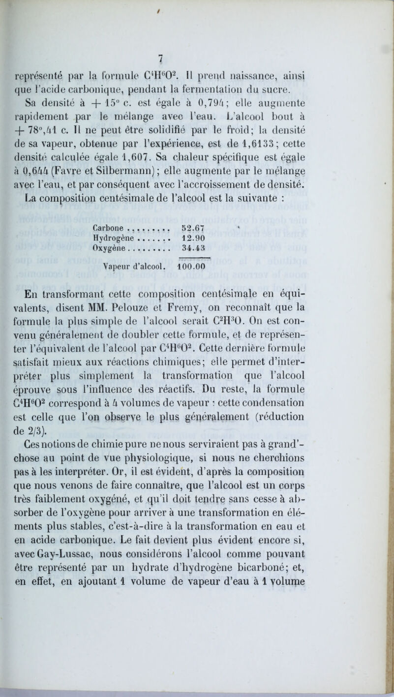 représenté par la formule C4H602. 11 prend naissance, ainsi que l’acide carbonique, pendant la fermentation du sucre. Sa densité à + 15° c. est égale à 0,794 ; elle augmente rapidement par le mélange avec l’eau. L’alcool bout à + 78°,41 c. Il ne peut être solidifié par le froid; la densité de sa vapeur, obtenue par l’expérience, est de 1,6133; cette densité calculée égale 1,607. Sa chaleur spécifique est égflle à 0,644 (Favre et Silbermann) ; elle augmente par le mélange avec l’eau, et par conséquent avec l’accroissement de densité. La composition centésimale de l’alcool est la suivante : Carbone 52.67 Hydrogène 12.90 Oxygène 34.43 Vapeur d’alcool. 100.00 En transformant cette composition centésimale en équi- valents, disent MM. Pelouze et Fremy, on reconnaît que la formule la plus simple de l’alcool serait C2H30. On est con- venu généralement de doubler cette formule, et de représen- ter l’équivalent de l’alcool par C4H602. Cette dernière formule satisfait mieux aux réactions chimiques; elle permet d’inter- préter plus simplement la transformation que l’alcool éprouve sous l’influence des réactifs. Du reste, la formule C4H602 correspond à 4 volumes de vapeur : cette condensation est celle que l’on observe le plus généralement (réduction de 2/3). Ces notions de chimie pure ne nous serviraient pas à grand’- chose au point de vue physiologique, si nous ne cherchions pas à les interpréter. Or, il est évident, d’après la composition que nous venons de faire connaître, que l’alcool est un corps très faiblement oxygéné, et qu’il doit tepdre sans cesse à ab- sorber de l’oxygène pour arriver à une transformation en élé- ments plus stables, c’est-à-dire à la transformation en eau et en acide carbonique. Le fait devient plus évident encore si, avec Gay-Lussac, nous considérons l’alcool comme pouvant être représenté par un hydrate d’hydrogène bicarboné; et, en effet, en ajoutant 1 volume de vapeur d’eau à 1 volume