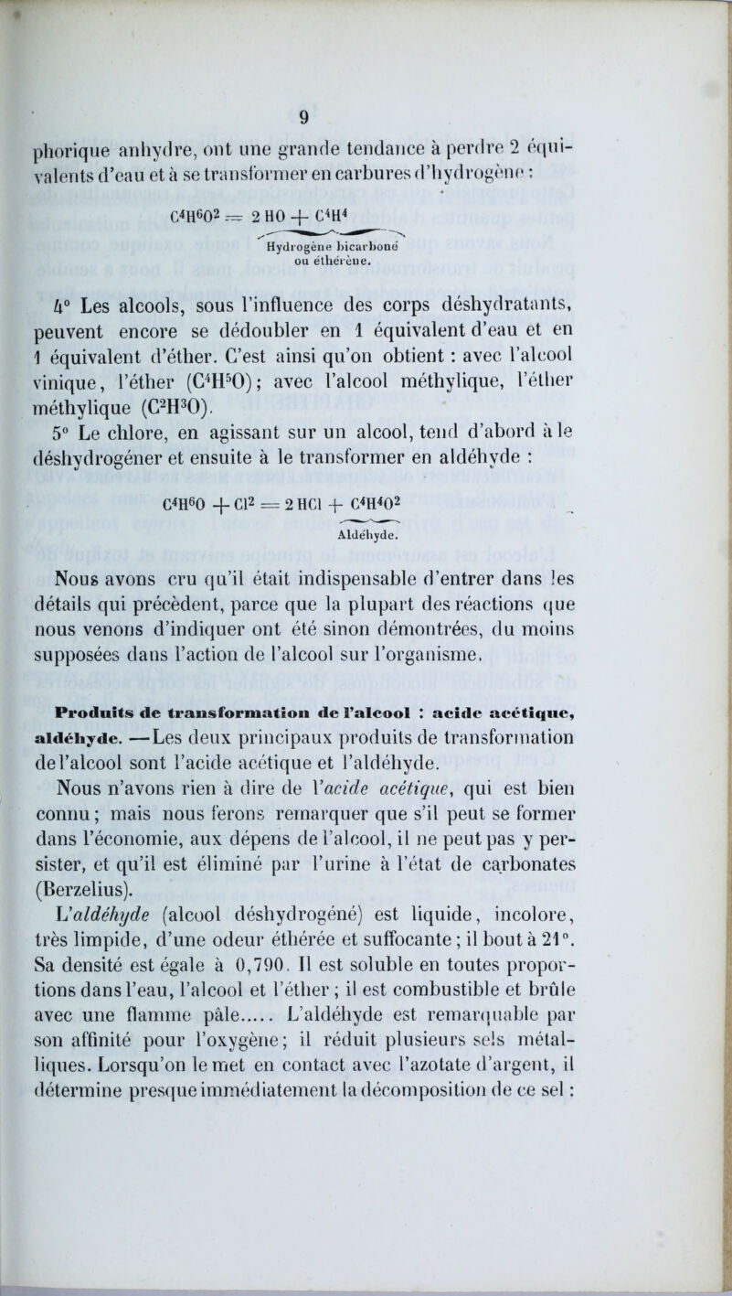 phorique anhydre, ont une grande tendance à perdre 2 équi- valents d’eau et à se transformer en carbures d’hydrogène : CWO2 — 2 HO + CW Hydrogène bicarboné ou éthérèue. U° Les alcools, sous l’influence des corps déshydratants, peuvent encore se dédoubler en 1 équivalent d’eau et en 1 équivalent d’éther. C’est ainsi qu’on obtient : avec l’alcool vinique, l’éther (C4H50); avec l’alcool méthylique, l’éther inéthylique (C2H30). 5° Le chlore, en agissant sur un alcool, tend d’abord aie déshydrogéner et ensuite à le transformer en aldéhyde : C4H60 + Cl2 = 2 HCl + CWO2 Aldéhyde. Nous avons cru qu’il était indispensable d’entrer dans les détails qui précèdent, parce que la plupart des réactions que nous venons d’indiquer ont été sinon démontrées, du moins supposées dans l’action de l’alcool sur l’organisme. Produits de transformation de l’alcool : acide acétique, aldéhyde. —Les deux principaux produits de transformation de l’alcool sont l’acide acétique et l’aldéhyde. Nous n’avons rien à dire de Xacide acétique, qui est bien connu ; mais nous ferons remarquer que s’il peut se former dans l’économie, aux dépens de l’alcool, il ne peut pas y per- sister, et qu’il est éliminé par l’urine à l’état de carbonates (Berzelius). h'aldéhyde (alcool déshydrogéné) est liquide, incolore, très limpide, d’une odeur éthérée et suffocante ; il bout à 21°. Sa densité est égale à 0,790, Il est soluble en toutes propor- tions dans l’eau, l’alcool et l’éther ; il est combustible et brûle avec une flamme pâle L’aldéhyde est remarquable par son affinité pour l’oxygène; il réduit plusieurs sels métal- liques. Lorsqu’on le met en contact avec l’azotate d’argent, il détermine presque immédiatement la décomposition de ce sel :