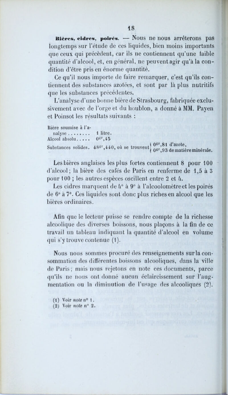 Bières, cidres, poirés. — Nous ne nous arrêterons pas longtemps sur l’étude de ces liquides, bien moins importants que ceux qui précèdent, car ils ne contiennent qu’une faible quantité d’alcool, et, en général, ne peuvent agir qu’à la con- dition d’être pris en énorme quantité. Ce qu’il nous importe de faire remarquer, c’est qu’ils con- tiennent des substances azotées, et sont par là plus nutritifs que les substances précédentes. L’analyse d’une bonne bière de Strasbourg, fabriquée exclu- sivement avec de l’orge et du houblon, a donné à MM. Payen et Poinsot les résultats suivants : Bière soumise à l’a- nalyse Alcool absolu Substances solides. 1 litre. 0gr,45 48gr,440, où se trouvent \ 0gr,81 d’azote, | 0gr,93 de matière minérale. Les bières anglaises les plus fortes contiennent 8 pour 100 d’alcool ; la bière des cafés de Paris en renferme de 1,5 à 3 pour 100 ; les autres espèces oscillent entre *2 et l±. Les cidres marquent deù° à 9° à l’alcoolomètreet les poirés de 6° à 7°. Ces liquides sont donc plus riches en alcool que les bières ordinaires. Afin que le lecteur puisse se rendre compte de la richesse alcoolique des diverses boissons, nous plaçons à la fin de ce travail un tableau indiquant la quantité d’alcool en volume qui s’y trouve contenue (1). Nous nous sommes procuré des renseignements sur la con- sommation des différentes boissons alcooliques, dans la ville de Paris, mais nous rejetons en note ces documents, parce qu’ils ne nous ont donné aucun éclaircissement sur l’aug- mentation ou la diminution de l’usage des alcooliques (2). (1) Voir note n° !. (2) Voir note n° 2.