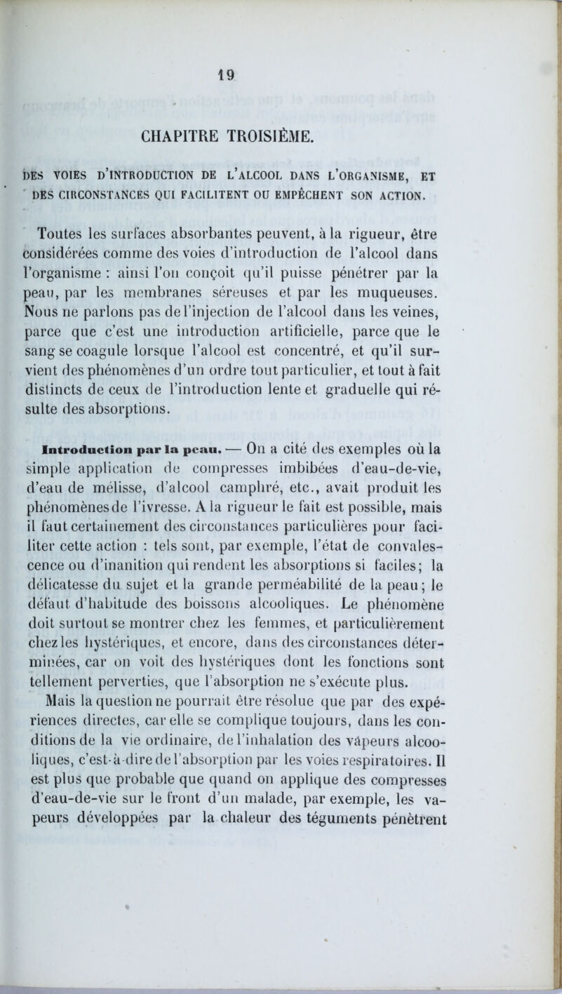 CHAPITRE TROISIÈME. DES VOIES D’INTRODUCTION DE L’ALCOOL DANS L’ORGANISME, ET DES CIRCONSTANCES QUI FACILITENT OU EMPÊCHENT SON ACTION. Toutes les surfaces absorbantes peuvent, à la rigueur, être considérées comme des voies d’introduction de l’alcool dans l’organisme : ainsi l’on conçoit qu’il puisse pénétrer par la peau, par les membranes séreuses et par les muqueuses. Nous ne parlons pas de l’injection de l’alcool dans les veines, parce que c’est une introduction artificielle, parce que le sang se coagule lorsque l’alcool est concentré, et qu’il sur- vient des phénomènes d’un ordre tout particulier, et tout à fait distincts de ceux de l’introduction lente et graduelle qui ré- sulte des absorptions. Introduction par la peau. — On a cité des exemples où la simple application de compresses imbibées d’eau-de-vie, d’eau de mélisse, d’alcool camphré, etc., avait produit les phénomènes de l’ivresse. A la rigueur le fait est possible, mais il faut certainement des circonstances particulières pour faci- liter cette action : tels sont, par exemple, l’état de convales- cence ou d’inanition qui rendent les absorptions si faciles; la délicatesse du sujet et la grande perméabilité de la peau; le défaut d’habitude des boissons alcooliques. Le phénomène doit surtout se montrer chez les femmes, et particulièrement chez les hystériques, et encore, dans des circonstances déter- minées, car on voit des hystériques dont les fonctions sont tellement perverties, que l’absorption ne s’exécute plus. Mais la question ne pourrait être résolue que par des expé- riences directes, car elle se complique toujours, dans les con- ditions de la vie ordinaire, de l’inhalation des vâpeurs alcoo- liques, c’est- à-dire de l’absorption par les voies respiratoires. Il est plus que probable que quand on applique des compresses d’eau-de-vie sur le front d’un malade, par exemple, les va- peurs développées par la chaleur des téguments pénètrent