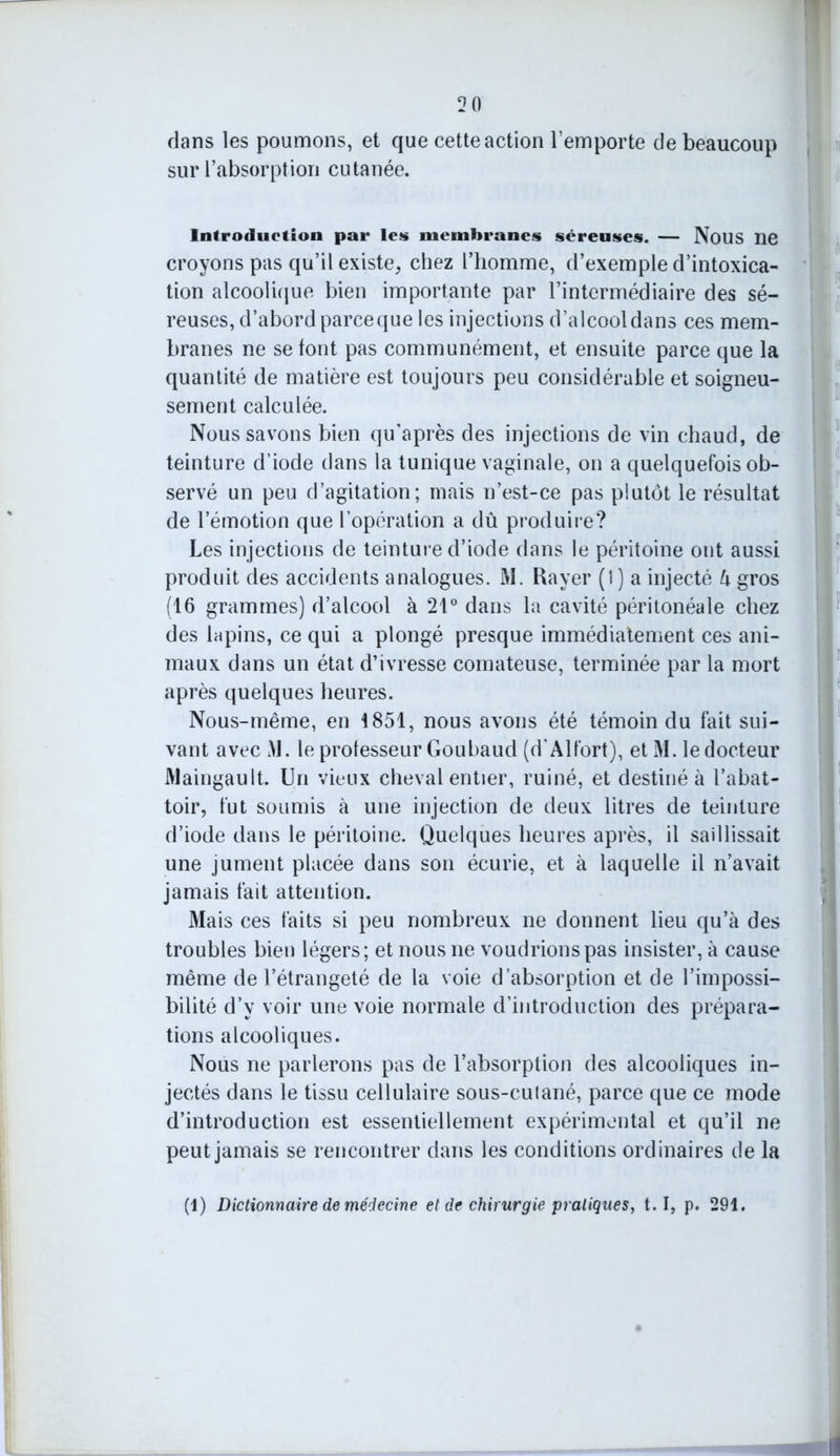 2ft dans les poumons, et que cette action l’emporte de beaucoup sur l’absorption cutanée. Introduction par les membranes séreuses. — Nous ne croyons pas qu’il existe, chez l’homme, d’exemple d’intoxica- tion alcoolique bien importante par l’intermédiaire des sé- reuses, d’abord parceque les injections d’alcool dans ces mem- branes ne se font pas communément, et ensuite parce que la quantité de matière est toujours peu considérable et soigneu- sement calculée. Nous savons bien qu’après des injections de vin chaud, de teinture d’iode dans la tunique vaginale, on a quelquefois ob- servé un peu d’agitation; niais n’est-ce pas plutôt le résultat de l’émotion que l’opération a dû produire? Les injections de teinture d’iode dans le péritoine ont aussi produit des accidents analogues. M. Bayer (1 ) a injecté h gros (16 grammes) d’alcool à 21° dans la cavité péritonéale chez des lapins, ce qui a plongé presque immédiatement ces ani- maux dans un état d’ivresse comateuse, terminée par la mort après quelques heures. Nous-même, en 1851, nous avons été témoin du fait sui- vant avec M. le professeur Goubaud (d'Alfort), et M. le docteur Maingault. Un vieux cheval entier, ruiné, et destiné à l’abat- toir, fut soumis à une injection de deux litres de teinture d’iode dans le péritoine. Quelques heures après, il saillissait une jument placée dans son écurie, et à laquelle il n’avait jamais fait attention. Mais ces faits si peu nombreux ne donnent lieu qu’à des troubles bien légers; et nous ne voudrions pas insister, à cause même de l’étrangeté de la voie d’absorption et de l’impossi- bilité d’y voir une voie normale d’introduction des prépara- tions alcooliques. Nous ne parlerons pas de l’absorption des alcooliques in- jectés dans le tissu cellulaire sous-culané, parce que ce mode d’introduction est essentiellement expérimental et qu’il ne peut jamais se rencontrer dans les conditions ordinaires de la
