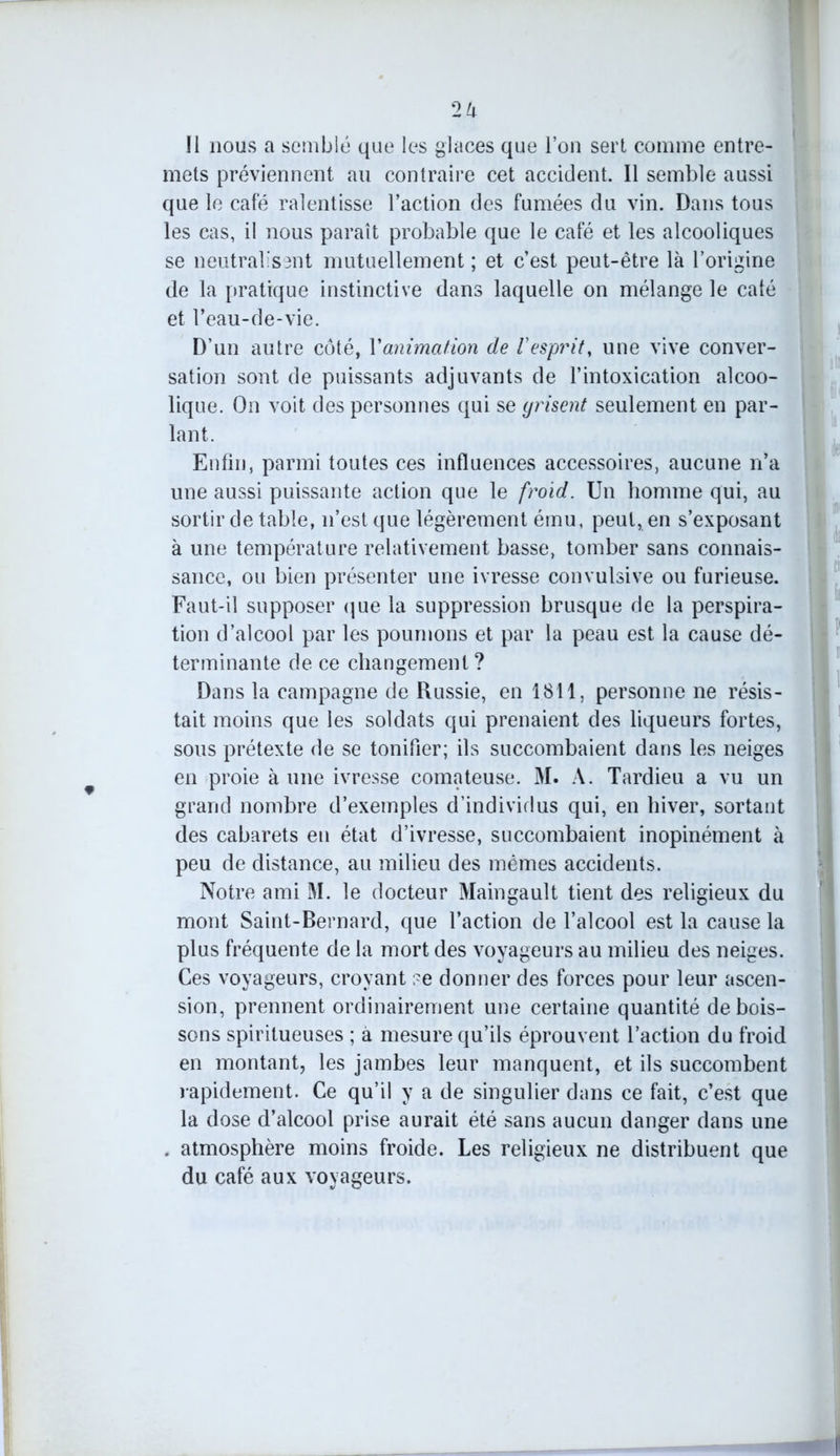 Il nous a semblé que les glaces que l’on sert comme entre- mets préviennent au contraire cet accident. Il semble aussi que le café ralentisse l’action des fumées du vin. Dans tous les cas, il nous paraît probable que le café et les alcooliques se neutralisent mutuellement ; et c’est peut-être là l’origine de la pratique instinctive dans laquelle on mélange le calé et l’eau-de-vie. D’un autre côté, Y animation de V esprit, une vive conver- sation sont de puissants adjuvants de l’intoxication alcoo- lique. On voit des personnes qui se yrisent seulement en par- lant. Enfin, parmi toutes ces influences accessoires, aucune n’a une aussi puissante action que le froid. Un homme qui, au sortir de table, n’est que légèrement ému, peut, en s’exposant à une température relativement basse, tomber sans connais- sance, ou bien présenter une ivresse convulsive ou furieuse. Faut-il supposer que la suppression brusque de la perspira- tion d’alcool par les poumons et par la peau est la cause dé- terminante de ce changement ? Dans la campagne de Russie, en 1811, personne ne résis- tait moins que les soldats qui prenaient des liqueurs fortes, sous prétexte de se tonifier; ils succombaient dans les neiges en proie à une ivresse comateuse. M. A. Tardieu a vu un grand nombre d’exemples d’individus qui, en hiver, sortant des cabarets en état d’ivresse, succombaient inopinément à peu de distance, au milieu des mêmes accidents. Notre ami M. le docteur Maingault tient des religieux du mont Saint-Bernard, que l’action de l’alcool est la cause la plus fréquente de la mort des voyageurs au milieu des neiges. Ces voyageurs, croyant ?e donner des forces pour leur ascen- sion, prennent ordinairement une certaine quantité de bois- sons spiritueuses ; à mesure qu’ils éprouvent l’action du froid en montant, les jambes leur manquent, et ils succombent rapidement. Ce qu’il y a de singulier dans ce fait, c’est que la dose d’alcool prise aurait été sans aucun danger dans une . atmosphère moins froide. Les religieux ne distribuent que du café aux voyageurs.