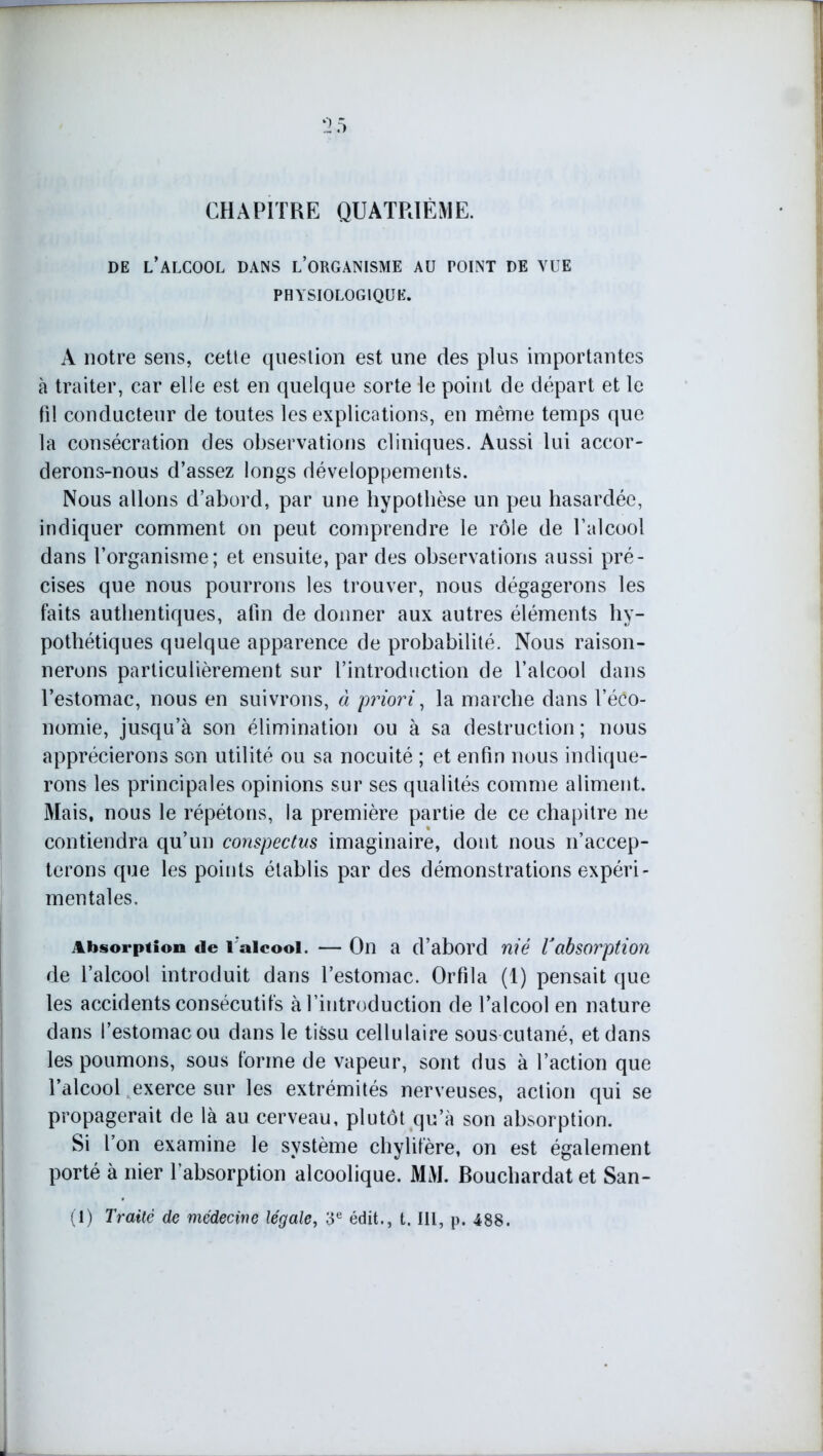 :i.-> CHAPITRE QUATRIÈME. de l’alcool dans l’organisme au point de vue PHYSIOLOGIQUE. A notre sens, cette question est une des plus importantes à traiter, car elle est en quelque sorte le point de départ et le fil conducteur de toutes les explications, en même temps que la consécration des observations cliniques. Aussi lui accor- derons-nous d’assez longs développements. Nous allons d’abord, par une hypothèse un peu hasardée, indiquer comment on peut comprendre le rôle de l’alcool dans l’organisme; et ensuite, par des observations aussi pré- cises que nous pourrons les trouver, nous dégagerons les faits authentiques, afin de donner aux autres éléments hy- pothétiques quelque apparence de probabilité. Nous raison- nerons particulièrement sur l’introduction de l’alcool dans l’estomac, nous en suivrons, à priori, la marche dans l’éêo- nomie, jusqu’à son élimination ou à sa destruction ; nous apprécierons son utilité ou sa nocuité ; et enfin nous indique- rons les principales opinions sur ses qualités comme aliment. Mais, nous le répétons, la première partie de ce chapitre ne contiendra qu’un conspectus imaginaire, dont nous n’accep- terons que les points établis par des démonstrations expéri- mentales. Absorption «le l'alcool. — On a d’abord nié lJabsorption de l’alcool introduit dans l’estomac. Orfila (1) pensait que les accidents consécutifs à l’introduction de l’alcool en nature dans l’estomac ou dans le tissu cellulaire sous cutané, et dans les poumons, sous forme de vapeur, sont dus à l’action que l’alcool exerce sur les extrémités nerveuses, action qui se propagerait de là au cerveau, plutôt qu’à son absorption. Si l’on examine le système chylifère, on est également porté à nier l’absorption alcoolique. MM. Bouchardatet San- (I) Traité de médecine légale, 3e édit., t. III, p. 488.