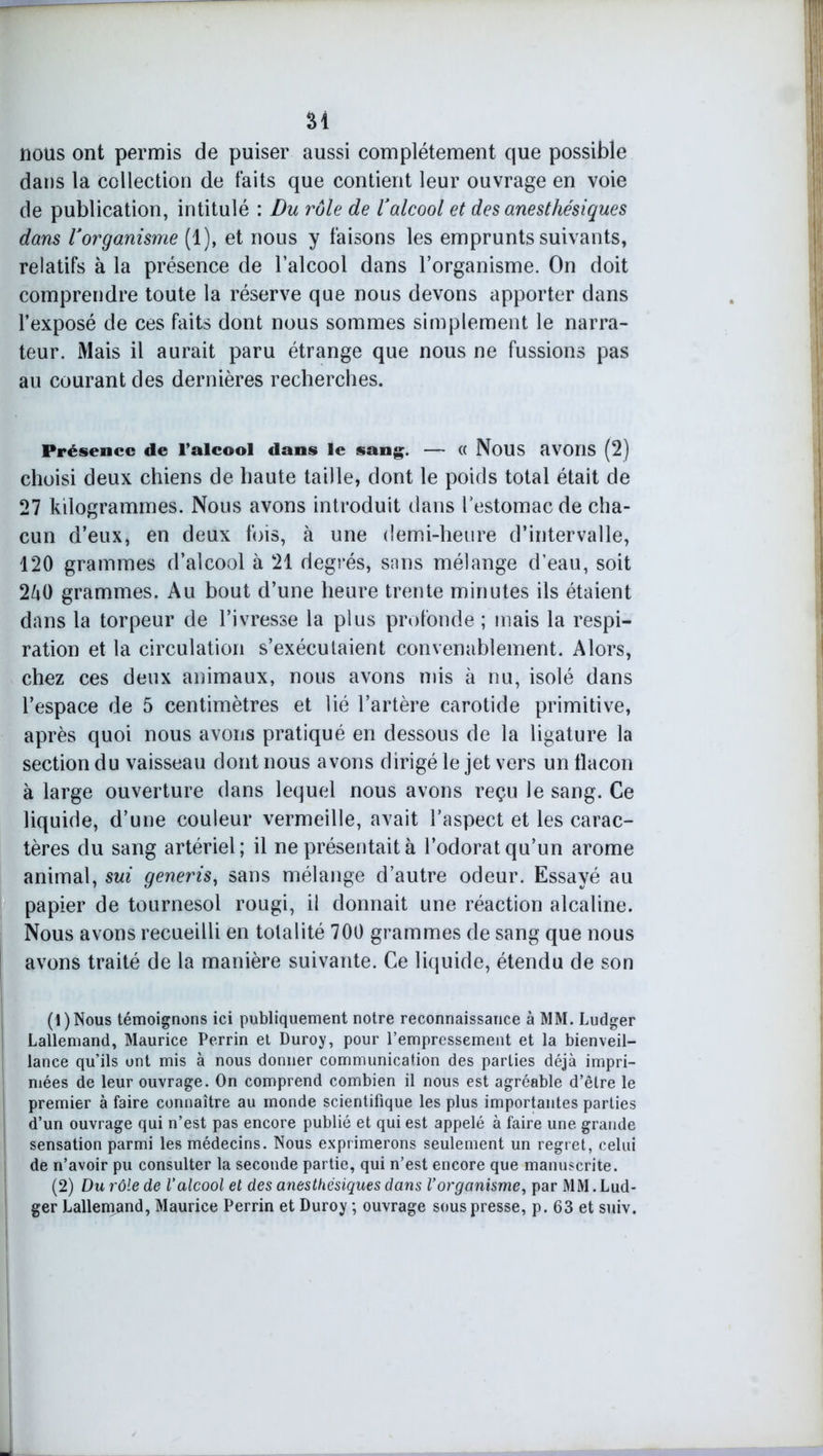 âi nous ont permis de puiser aussi complètement que possible dans la collection de faits que contient leur ouvrage en voie de publication, intitulé : Du rôle de ïalcool et des anesthésiques dans Uorganisme (1), et nous y faisons les emprunts suivants, relatifs à la présence de l’alcool dans l’organisme. On doit comprendre toute la réserve que nous devons apporter dans l’exposé de ces faits dont nous sommes simplement le narra- teur. Mais il aurait paru étrange que nous ne fussions pas au courant des dernières recherches. Présence de l’alcool dans le sang. — (( NOUS aVOÏlS (2) choisi deux chiens de haute taille, dont le poids total était de 27 kilogrammes. Nous avons introduit dans l’estomac de cha- cun d’eux, en deux fois, à une demi-heure d’intervalle, 120 grammes d’alcool à 21 degrés, snns mélange d’eau, soit 2^0 grammes. Au bout d’une heure trente minutes ils étaient dans la torpeur de l’ivresse la plus profonde ; mais la respi- ration et la circulation s’exécutaient convenablement. Alors, chez ces deux animaux, nous avons mis à nu, isolé dans l’espace de 5 centimètres et lié l’artère carotide primitive, après quoi nous avons pratiqué en dessous de la ligature la section du vaisseau dont nous avons dirigé le jet vers un flacon à large ouverture dans lequel nous avons reçu le sang. Ce liquide, d’une couleur vermeille, avait l’aspect et les carac- tères du sang artériel; il ne présentait à l’odorat qu’un arôme animal, sui generis, sans mélange d’autre odeur. Essayé au papier de tournesol rougi, il donnait une réaction alcaline. Nous avons recueilli en totalité 700 grammes de sang que nous avons traité de la manière suivante. Ce liquide, étendu de son (1) Nous témoignons ici publiquement notre reconnaissance à MM. Ludger Lallemand, Maurice Perrin et Duroy, pour l’empressement et la bienveil- lance qu’ils ont mis à nous donner communication des parties déjà impri- mées de leur ouvrage. On comprend combien il nous est agréable d’être le premier à faire connaître au monde scientifique les plus importantes parties d’un ouvrage qui n’est pas encore publié et qui est appelé à faire une grande sensation parmi les médecins. Nous exprimerons seulement un regret, celui de n’avoir pu consulter la seconde partie, qui n’est encore que manuscrite. (2) Du rôle de l’alcool et des anesthésiques dans l’organisme, par MM.Lud- ger Lallemand, Maurice Perrin et Duroy ; ouvrage sous presse, p. 63 et suiv.