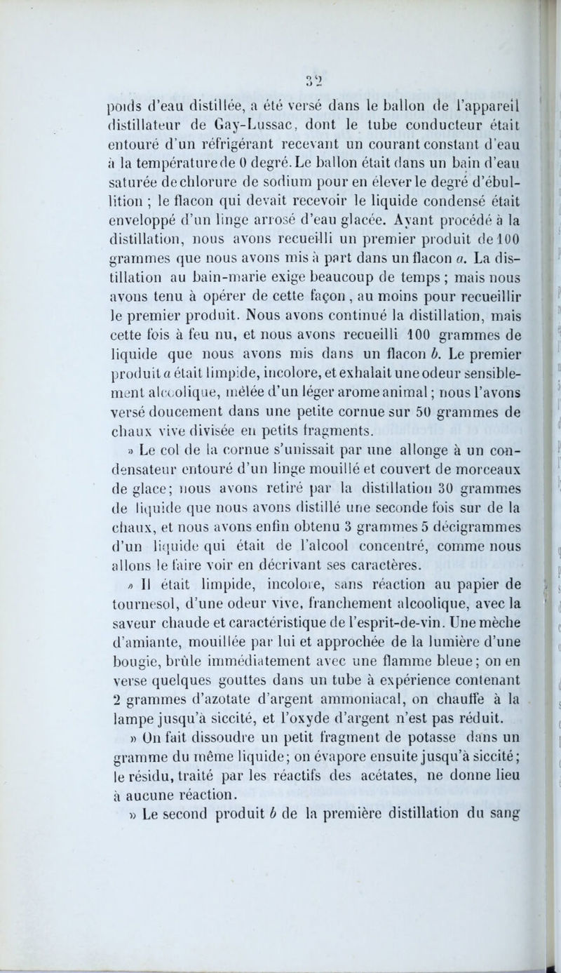 poids d’eau distillée, a été versé dans le ballon de l’appareil distillateur de Gay-Lussac, dont le tube conducteur était entouré d’un réfrigérant recevant un courant constant d’eau à la températurede 0 degré.Le ballon était dans un bain d’eau saturée de chlorure de sodium pour en élever le degré d’ébul- lition ; le flacon qui devait recevoir le liquide condensé était enveloppé d’un linge arrosé d’eau glacée. Ayant procédé à la distillation, nous avons recueilli un premier produit de 100 grammes que nous avons mis à part dans un flacon a. La dis- tillation au bain-marie exige beaucoup de temps ; mais nous avons tenu à opérer de cette façon , au moins pour recueillir le premier produit. Nous avons continué la distillation, mais cette fois à feu nu, et nous avons recueilli 100 grammes de liquide que nous avons mis dans un flacon b. Le premier produit a était limpide, incolore, et exhalait une odeur sensible- ment alcoolique, mêlée d’un léger arôme animal ; nous l’avons versé doucement dans une petite cornue sur 50 grammes de chaux vive divisée en petits fragments. » Le col de la cornue s’unissait par une allonge à un con- densateur entouré d’un linge mouillé et couvert de morceaux de glace; nous avons retiré par la distillation 30 grammes de liquide que nous avons distillé une seconde fois sur de la chaux, et nous avons enfin obtenu 3 grammes 5 décigrammes d’un liquide qui était de l’alcool concentré, comme nous allons le faire voir en décrivant ses caractères. /> Il était limpide, incolore, sans réaction au papier de tournesol, d’une odeur vive, franchement alcoolique, avec la saveur chaude et caractéristique de i’esprit-de-vin. Une mèche d’amiante, mouillée par lui et approchée de la lumière d’une bougie, brûle immédiatement avec une flamme bleue; on en verse quelques gouttes dans un tube à expérience contenant 2 grammes d’azotate d’argent ammoniacal, on chauffe à la lampe jusqu’à siccité, et l’oxyde d’argent n’est pas réduit. » On fait dissoudre un petit fragment de potasse dans un gramme du même liquide; on évapore ensuite jusqu’à siccité; le résidu, traité par les réactifs des acétates, ne donne lieu à aucune réaction. » Le second produit b de la première distillation du sang