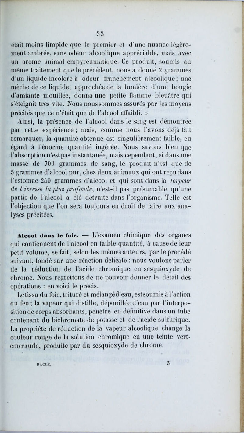 était moins limpide que le premier et d’une nuance légère- ment ambrée, sans odeur alcoolique appréciable, mais avec un arôme animal empyreumatique. Ce produit, soumis au même traitement que le précédent, nous a donné 2 grammes d’un liquide incolore à odeur franchement alcoolique; une mèche de ce liquide, approchée de la lumière d’une bougie d’amiante mouillée, donna une petite flamme bleuâtre qui s’éteignit très vite. Nous nous sommes assurés par les moyens précités que ce n’était que de l’alcool affaibli. » Ainsi, la présence de l’alcool dans le sang est démontrée par cette expérience ; mais, comme nous l’avons déjà fait remarquer, la quantité obtenue est singulièrement faible, eu égard à l’énorme quantité ingérée. Nous savons bien que l’absorption n’est pas instantanée, mais cependant, si dans une masse de 700 grammes de sang, le produit n’est que de 5 grammes d’alcool pur, chez deux animaux qui ont reçu dans l’estomac 2â0 grammes d’alcool et qui sont dans la torpeur de l'ivresse la plus profonde, n’est-il pas présumable qu’une partie de l’alcool a été détruite dans l’organisme. Telle est l’objection que l’on sera toujours en droit de faire aux ana- lyses précitées. Alcool dans le foie. — L’examen chimique des organes qui contiennent de l’alcool en faible quantité, à cause de leur petit volume, se fait, selon les mêmes auteurs, par le procédé suivant, fondé sur une réaction délicate : nous voulons parler de la réduction de l’acide chromique en sesquioxyde de chrome. Nous regrettons de ne pouvoir donner le détail des opérations : en voici le précis. Le tissu du foie, trituré et mélangéd’eau,estsoumis à l’action du feu; la vapeur qui distille, dépouillée d’eau par l’interpo- sition de corps absorbants, pénètre en définitive dans un tube contenant du bichromate de potasse et de l’acide sulfurique. La propriété de réduction de la vapeur alcoolique change la couleur rouge de la solution chromique en une teinte vert- émeraude, produite par du sesquioxyde de chrome. RACLE. u