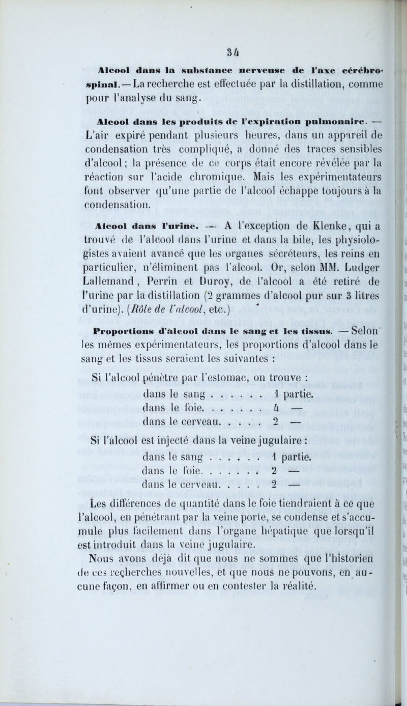 36 Alcool dans la substance nerveuse de l’axe cérébro* spinal. —La recherche est effectuée par la distillation, comme pour l’analyse du sang. Alcool dans les produits de l’expiration pulmonaire. — L’air expiré pendant plusieurs heures, dans un appareil de condensation très compliqué, a donné des traces sensibles d’alcool ; la présence de ce corps était encore révélée par la réaction sur l’acide chromique. Mais les expérimentateurs font observer qu’une partie de l’alcool échappe toujours à la condensation. Alcool dans l’urine. — A l’exception de Klenke, qui a trouvé de l’alcool dans l’urine et dans la bile, les physiolo- gistes avaient avancé que les organes sécréteurs, les reins en particulier, n’éliminent pas l’alcool. Or, selon MM. Ludger Lallemand , Perrin et Duroy, de l’alcool a été retiré de l’urine par la distillation (2 grammes d’alcool pur sur 3 litres d’urine). [Rôle de l'nlcool, etc.) Proportions d’alcool dans le sang et les tissus. - les mêmes expérimentateurs, les proportions d’alcool sang et les tissus seraient les suivantes : Si l’alcool pénètre par l’estomac, on trouve : dans le sang I partie. dans le foie 6 — dans le cerveau 2 — Si l’alcool est injecté dans la veine jugulaire : dans le sang 1 partie. dans le foie 2 — dans le cerveau 2 — Les différences de quantité dans le foie tiendraient à ce que l’alcool, en pénétrant par la veine porte, se condense et s’accu- mule plus facilement dans l’organe hépatique que lorsqu’il est introduit dans la veine jugulaire. Nous avons déjà dit que nous ne sommes que l’historien de ces recherches nouvelles, et que nous ne pouvons, en au- cune façon, en affirmer ou en contester la réalité. — Selon dans le