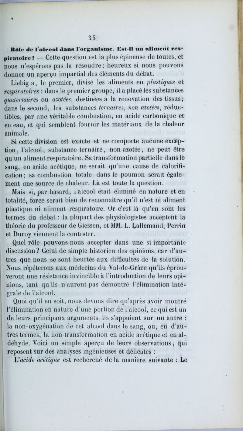 Rôle de l’alcool dans l’organisme. Est-il un aliment res- piratoire? — Cette question est la plus épineuse de toutes, et nous n’espérons pas la résoudre; heureux si nous pouvons donner un aperçu impartial des éléments du débat. Liebiga, le premier, divisé les aliments en plastiques et respiratoires : dans le premier groupe, il a placé les substances quaternaires ou azotées, destinées à la rénovation des tissus; dans le second, les substances ternaires, non azotées, réduc- tibles, par une véritable combustion, en acide carbonique et en eau, et qui semblent fournir les matériaux de la chaleur animale. Si cette division est exacte et ne comporte aucune excep- tion , l’alcool, substance ternaire, non azotée, ne peut être qu’un aliment respiratoire. Sa transformation partielle dans le sang, en acide acétique, ne serait qu’une cause de calorifi- cation; sa combustion totale dans le poumon serait égale- ment une source de chaleur. Là est toute la question. Mais si, par hasard, l’alcool était éliminé en nature et en totalité, force serait bien de reconnaître qu’il n’est ni aliment plastique ni aliment respiratoire. Or c’est là qu’en sont les termes du débat : la plupart des physiologistes acceptent la théorie du professeur de Giessen, et MM. L. Lallemand, Perrin et Duroy viennent la contester. Quel rôle pouvons-nous accepter dans une si importante discussion? Celui de simple historien des opinions, car d’au- tres que nous se sont heurtés aux difficultés de la solution. ! Nous répéterons aux médecins du Val-de-Grâce qu’ils éprou- I veront une résistance invincible à l’introduction de leurs opi- j nions, tant qu’ils n’auront pas démontré l’élimination inté- I grale de l’alcool. Quoi qu’il en soit, nous devons dire qu’après avoir montré i l’élimination en nature d’une portion de l’alcool, ce qui est un de leurs principaux arguments, ils s’appuient sur un autre : la non-oxygénation de cet alcool dans le sang, ou, en d’au- tres termes, la non-transformation en acide acétique et en al- déhyde. Voici un simple aperçu de leurs observations, qui reposent sur des analyses ingénieuses et délicates : L'acide acétique est recherché de la manière suivante : Le