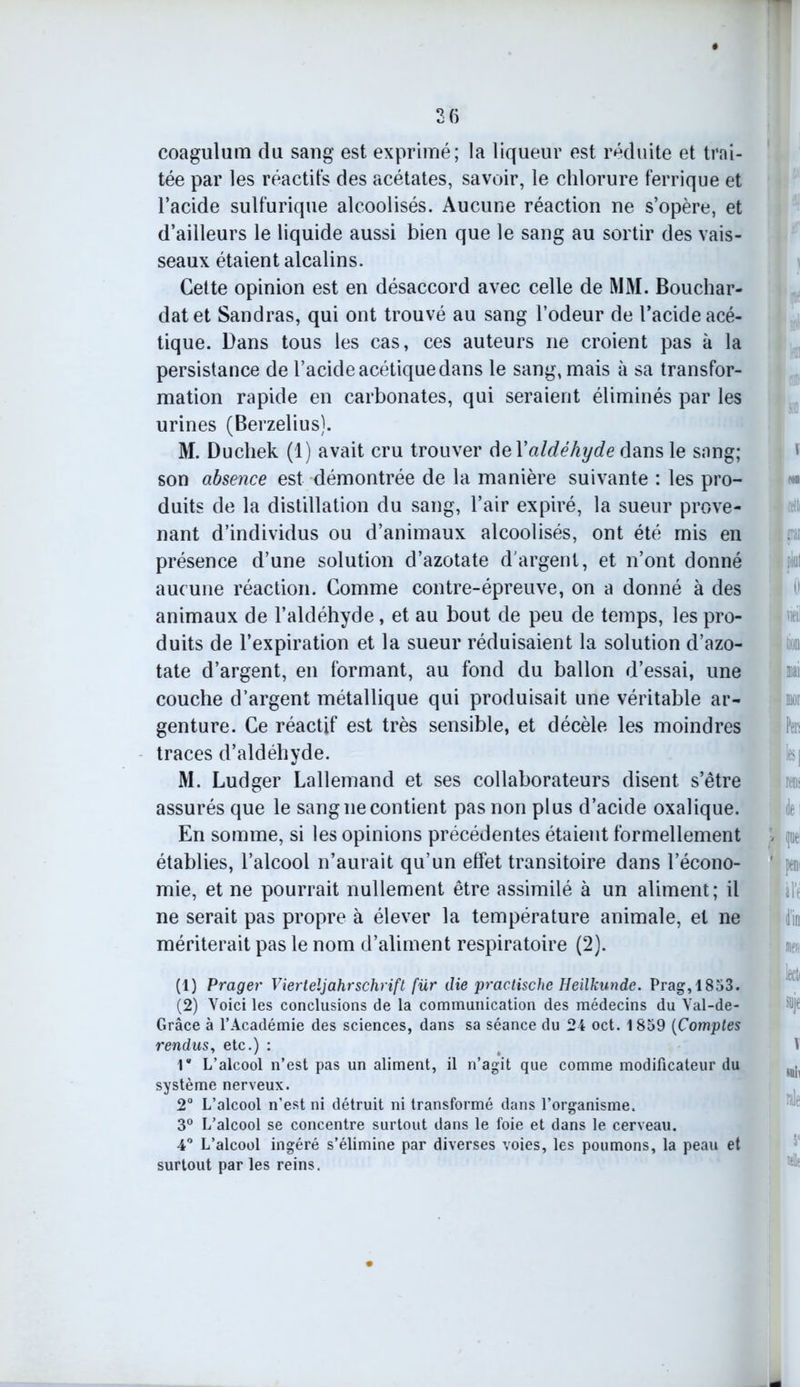 3(5 coagulum du sang est exprimé; la liqueur est réduite et trai- tée par les réactifs des acétates, savoir, le chlorure ferrique et l’acide sulfurique alcoolisés. Aucune réaction ne s’opère, et d’ailleurs le liquide aussi bien que le sang au sortir des vais- seaux étaient alcalins. Cette opinion est en désaccord avec celle de MM. Bouchar- datet Sandras, qui ont trouvé au sang l’odeur de l’acide acé- tique. Dans tous les cas, ces auteurs ne croient pas à la persistance de l’acide acétique dans le sang, mais à sa transfor- mation rapide en carbonates, qui seraient éliminés par les urines (Berzelius). M. Duchek (1) avait cru trouver del'aldéhyde dans le sang; son absence est démontrée de la manière suivante : les pro- duits de la distillation du sang, l’air expiré, la sueur prove- nant d’individus ou d’animaux alcoolisés, ont été mis en présence d’une solution d’azotate d'argent, et n’ont donné aucune réaction. Comme contre-épreuve, on a donné à des animaux de l’aldéhyde, et au bout de peu de temps, les pro- duits de l’expiration et la sueur réduisaient la solution d’azo- tate d’argent, en formant, au fond du ballon d’essai, une couche d’argent métallique qui produisait une véritable ar- genture. Ce réactif est très sensible, et décèle les moindres traces d’aldéhyde. M. Ludger Lallemand et ses collaborateurs disent s’être assurés que le sang ne contient pas non plus d’acide oxalique. En somme, si les opinions précédentes étaient formellement établies, l’alcool n’aurait qu’un effet transitoire dans l’écono- mie, et ne pourrait nullement être assimilé à un aliment; il ne serait pas propre à élever la température animale, et ne mériterait pas le nom d’aliment respiratoire (2). (1) Prager Vierteljahrschrift fur die practische Heilkunde. Prag,1853. (2) Voici les conclusions de la communication des médecins du Val-de- Grâce à l’Académie des sciences, dans sa séance du 24 oct. 1859 (Comptes rendus, etc.) : r L’alcool n’est pas un aliment, il n’agit que comme modificateur du système nerveux. 2° L’alcool n’est ni détruit ni transformé dans l’organisme. 3° L’alcool se concentre surtout dans le foie et dans le cerveau. 4° L’alcool ingéré s’élimine par diverses voies, les poumons, la peau et surtout par les reins.