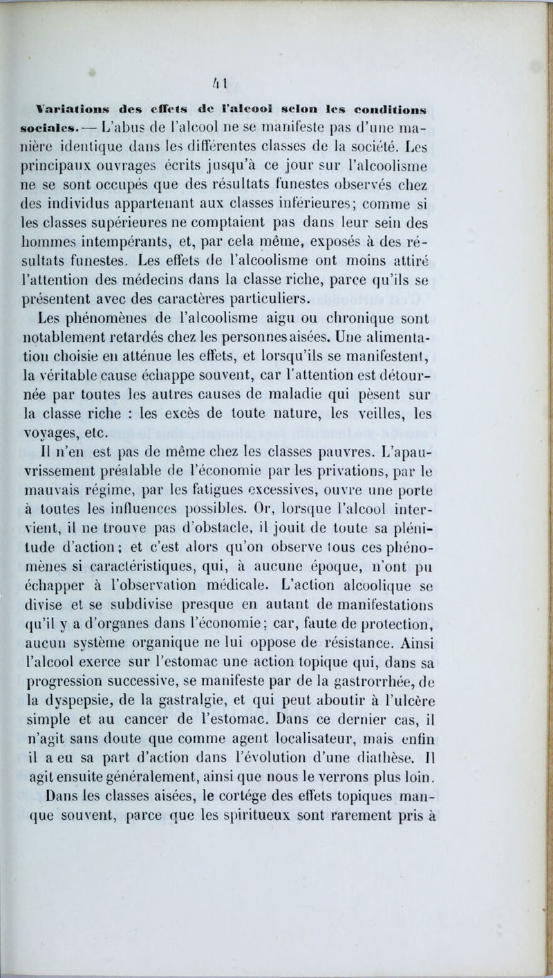 /il Variations des effets de l'alcool selon les conditions sociales.— L’abus de l’alcool ne se manifeste pas d’une ma- nière identique dans les différentes classes de la société. Les principaux ouvrages écrits jusqu’à ce jour sur l’alcoolisme ne se sont occupés que des résultats funestes observés chez des individus appartenant aux classes inférieures; comme si les classes supérieures ne comptaient pas dans leur sein des hommes intempérants, et, par cela même, exposés à des ré- sultats funestes. Les effets de l’alcoolisme ont moins attiré l’attention des médecins dans la classe riche, parce qu’ils se présentent avec des caractères particuliers. Les phénomènes de l’alcoolisme aigu ou chronique sont notablement retardés chez les personnes aisées. Une alimenta- tion choisie en atténue les effets, et lorsqu’ils se manifestent, la véritable cause échappe souvent, car l’attention est détour- née par toutes les autres causes de maladie qui pèsent sur la classe riche : les excès de toute nature, les veilles, les voyages, etc. Il n’en est pas de même chez les classes pauvres. L’apau- vrissement préalable de l’économie par les privations, par le mauvais régime, par les fatigues excessives, ouvre une porte à toutes les influences possibles. Or, lorsque l’alcool inter- vient, il ne trouve pas d’obstacle, il jouit de toute sa pléni- tude d’action; et c’est alors qu’on observe tous ces phéno- mènes si caractéristiques, qui, à aucune époque, n’ont pu échapper à l’observation médicale. L’action alcoolique se divise et se subdivise presque en autant de manifestations qu’il y a d’organes dans l’économie; car, faute de protection, aucun système organique ne lui oppose de résistance. Ainsi l’alcool exerce sur l’estomac une action topique qui, dans sa progression successive, se manifeste par de la gastrorrhée, de la dyspepsie, de la gastralgie, et qui peut aboutir à l’ulcère simple et au cancer de l’estomac. Dans ce dernier cas, il n’agit sans doute que comme agent localisateur, mais enfin il a eu sa part d’action dans l’évolution d’une diathèse. Il agit ensuite généralement, ainsi que nous le verrons plus loin. Dans les classes aisées, le cortège des effets topiques man- que souvent, parce que les spiritueux sont rarement pris à