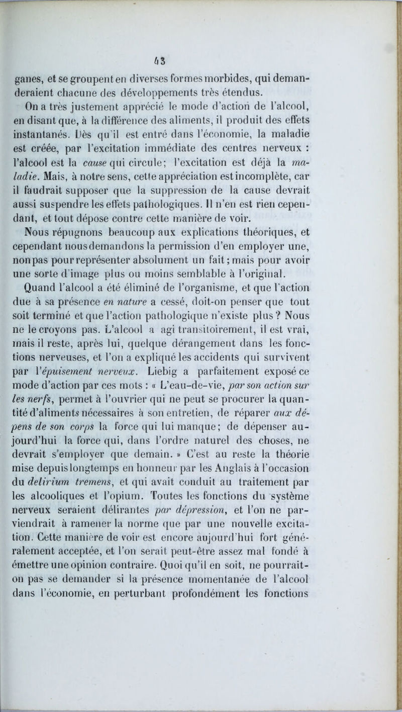 r 63 ganes, et se groupent en diverses formes morbides, qui deman- deraient chacune des développements très étendus. On a très justement apprécié le mode d’action de l’alcool, en disant que, à la différence des aliments, il produit des effets instantanés. Dès qu’il est entré dans l’économie, la maladie est créée, par l’excitation immédiate des centres nerveux : l’alcool est la cause qui circule; l’excitation est déjà la ma- ladie. Mais, à notre sens, cette appréciation est incomplète, car il faudrait supposer que la suppression de la cause devrait aussi suspendre les effets pathologiques. 11 n’en est rien cepen- dant, et tout dépose contre cette manière de voir. Nous répugnons beaucoup aux explications théoriques, et cependant nous demandons la permission d’en employer une, non pas pour représenter absolument un fait; mais pour avoir une sorte d’image plus ou moins semblable à l’original. Quand l’alcool a été éliminé de l’organisme, et que l'action due à sa présence en nature a cessé, doit-on penser que tout soit terminé et que l’action pathologique n’existe plus? Nous ne le croyons pas. L’alcool a agi transitoirement, il est vrai, mais il reste, après lui, quelque dérangement dans les fonc- tions nerveuses, et l’on a expliqué les accidents qui survivent par Y épuisement nerveux. Liebig a parfaitement exposé ce mode d’action par ces mots : « L’eau-de-vie, par son action sur les nerfs, permet à l’ouvrier qui ne peut se procurer la quan- tité d’aliments nécessaires à son entretien, de réparer aux dé- pens de son corps la force qui lui manque; de dépenser au- jourd’hui la force qui, dans l’ordre naturel des choses, ne devrait s’employer que demain. » C’est au reste la théorie mise depuis longtemps en honneur par les Anglais à l’occasion du delirium tremens, et qui avait conduit au traitement par les alcooliques et l’opium. Toutes les fonctions du système nerveux seraient délirantes par dépression, et l’on ne par- viendrait à ramener la norme que par une nouvelle excita- tion. Cette manière de voir est encore aujourd’hui fort géné- ralement acceptée, et l’on serait peut-être assez mal fondé à émettre une opinion contraire. Quoiqu’il en soit, ne pourrait- on pas se demander si la présence momentanée de l’alcool dans l’économie, en perturbant profondément les fonctions