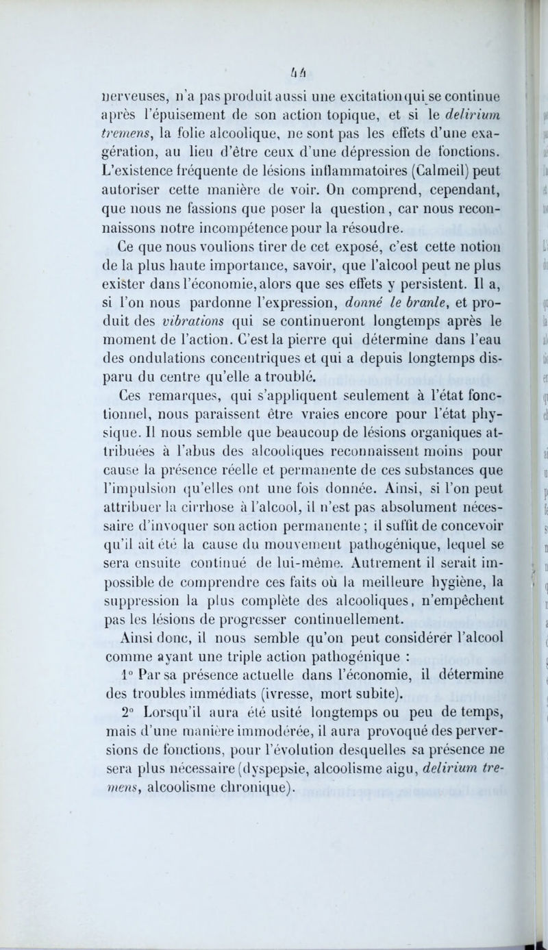 h h nerveuses, n’a pas produit aussi une excitation qui se continue après l’épuisement de son action topique, et si le delirium tremens, la folie alcoolique, ne sont pas les effets d’une exa- gération, au lieu d’être ceux d’une dépression de fonctions. L’existence fréquente de lésions inflammatoires (Calmeil) peut autoriser cette manière de voir. On comprend, cependant, que nous ne fassions que poser la question, car nous recon- naissons notre incompétence pour la résoudre. Ce que nous voulions tirer de cet exposé, c’est cette notion de la plus haute importance, savoir, que l’alcool peut ne plus exister dans l’économie, alors que ses effets y persistent. Il a, si l’on nous pardonne l’expression, donné le branle, et pro- duit des vibrations qui se continueront longtemps après le moment de l’action. C’est la pierre qui détermine dans l’eau des ondulations concentriques et qui a depuis longtemps dis- paru du centre qu’elle a troublé. Ces remarques, qui s’appliquent seulement à l’état fonc- tionnel, nous paraissent être vraies encore pour l’état phy- sique. Il nous semble que beaucoup de lésions organiques at- tribuées à l’abus des alcooliques reconnaissent moins pour cause la présence réelle et permanente de ces substances que l’impulsion qu’elles ont une fois donnée. Ainsi, si l’on peut attribuer la cirrhose à l’alcool, il n’est pas absolument néces- saire d’invoquer son action permanente ; il suffit de concevoir qu’il ait été la cause du mouvement pathogénique, lequel se sera ensuite continué de lui-même. Autrement il serait im- possible de comprendre ces faits où la meilleure hygiène, la suppression la plus complète des alcooliques, n’empêchent pas les lésions de progresser continuellement. Ainsi donc, il nous semble qu’on peut considérer l’alcool comme ayant une triple action pathogénique : 1° Par sa présence actuelle dans l’économie, il détermine des troubles immédiats (ivresse, mort subite). 2° Lorsqu’il aura été usité longtemps ou peu de temps, mais d’une manière immodérée, il aura provoqué des perver- sions de fonctions, pour l’évolution desquelles sa présence ne sera plus nécessaire (dyspepsie, alcoolisme aigu, delirium tre- mens , alcoolisme chronique).