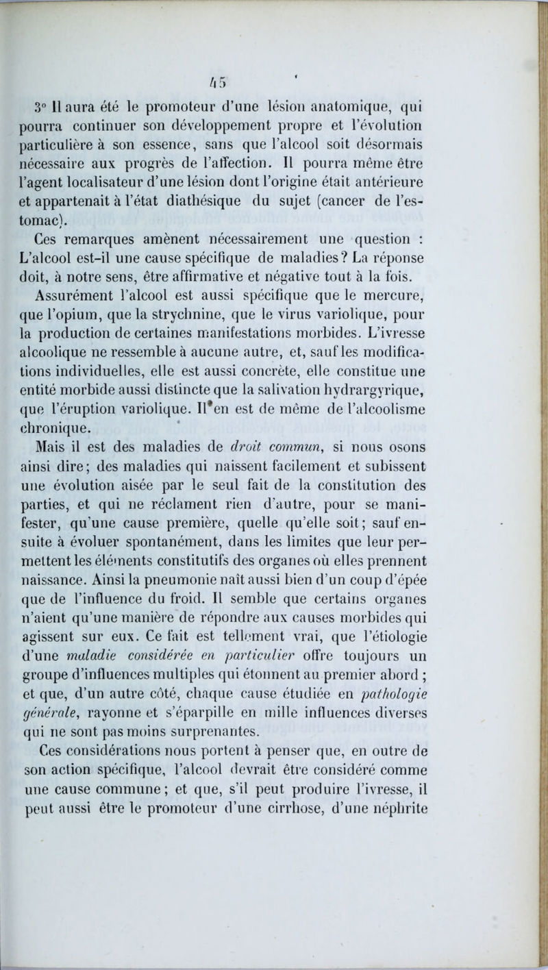 3° 11 aura été le promoteur d’une lésion anatomique, qui pourra continuer son développement propre et l’évolution particulière à son essence, sans que l’alcool soit désormais nécessaire aux progrès de l’affection. Il pourra même être l’agent localisateur d’une lésion dont l’origine était antérieure et appartenait à l’état diathésique du sujet (cancer de l’es- tomac). Ces remarques amènent nécessairement une question : L’alcool est-il une cause spécifique de maladies? La réponse doit, à notre sens, être affirmative et négative tout à la fois. Assurément l’alcool est aussi spécifique que le mercure, que l’opium, que la strychnine, que le virus variolique, pour la production de certaines manifestations morbides. L’ivresse alcoolique ne ressemble à aucune autre, et, saufles modifica- tions individuelles, elle est aussi concrète, elle constitue une entité morbide aussi distincte que la salivation hydrargyrique, que l’éruption variolique. Ilfen est de même de l’alcoolisme chronique. Mais il est des maladies de droit commun, si nous osons ainsi dire; des maladies qui naissent facilement et subissent une évolution aisée par le seul fait de la constitution des parties, et qui ne réclament rien d’autre, pour se mani- fester, qu'une cause première, quelle qu’elle soit; sauf en- suite à évoluer spontanément, dans les limites que leur per- mettent les éléments constitutifs des organes où elles prennent naissance. Ainsi la pneumonie naît aussi bien d’un coup d’épée que de l’influence du froid. Il semble que certains organes n’aient qu’une manière de répondre aux causes morbides qui agissent sur eux. Ce fait est tellement vrai, que l’étiologie d’une maladie considérée en particulier offre toujours un groupe d’influences multiples qui étonnent au premier abord ; et que, d’un autre côté, chaque cause étudiée en pathologie générale, rayonne et s’éparpille en mille influences diverses qui ne sont pas moins surprenantes. Ces considérations nous portent à penser que, en outre de son action spécifique, l’alcool devrait être considéré comme une cause commune; et que, s’il peut produire l’ivresse, il peut aussi être le promoteur d’une cirrhose, d’une néphrite