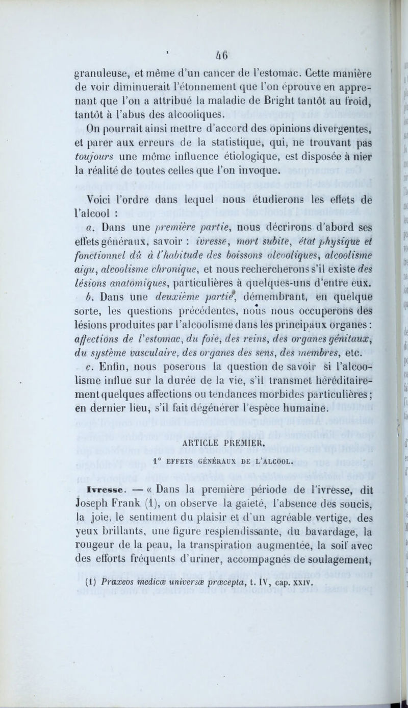 granuleuse, et même d’un cancer de l’estomac. Cette manière de voir diminuerait l’étonnement que l’on éprouve en appre- nant que l’on a attribué la maladie de Briglit tantôt au froid, tantôt à l’abus des alcooliques. On pourrait ainsi mettre d’accord des opinions divergentes, et parer aux erreurs de la statistique, qui, ne trouvant pas toujours une même influence étiologique, est disposée à nier la réalité de toutes celles que l’on invoque. Voici l’ordre dans lequel nous étudierons les effets de l’alcool : a. Dans une première partie, nous décrirons d’abord ses effets généraux, savoir : ivresse, mort subite, état physique et fonctionnel dû à lJhabitude des boissons alcooliques, alcoolisme aigu, alcoolisme chronique, et nous rechercherons s’il existe des lésions anatomiques, particulières à quelques-uns d’entre eux. b. Dans une deuxième partit, démembrant, en quelque sorte, les questions précédentes, nous nous occuperons des lésions produites par l’alcoolisme dans les principaux organes : affections de l'estomac, du foie, des reins, des organes génitaux, du système vasculaire, des organes des sens, des membres, etc. c. Enfin, nous poserons la question de savoir si l’alcoo- lisme influe sur la durée de la vie, s’il transmet héréditaire- ment quelques affections ou tendances morbides particulières ; en dernier lieu, s’il fait dégénérer l'espèce humaine. ARTICLE PREMIER. 1° EFFETS GÉNÉRAUX DE L’ALCOOL. ivresse. — « Dans la première période de l'ivresse, dit Joseph Frank (1), on observe la gaieté, l’absence des soucis, la joie, le sentiment du plaisir et d’un agréable vertige, des yeux brillants, une figure resplendissante, du bavardage, la rougeur de la peau, la transpiration augmentée, la soif avec des efforts fréquents d’uriner, accompagnés de soulagement, (1) Praxeos medicœ universœ prœcepta, t. IV, cap. xxiv.
