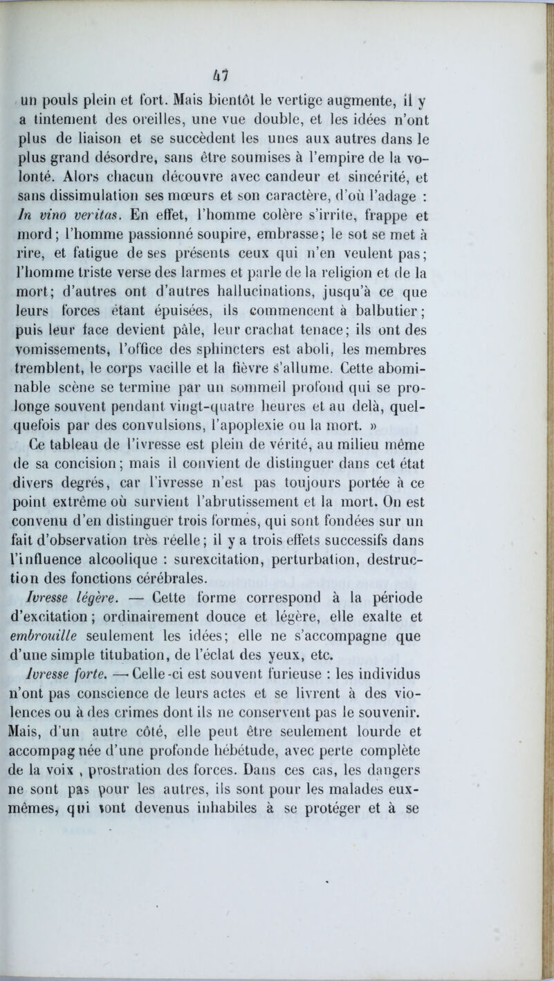 kl un pouls plein et fort. Mais bientôt le vertige augmente, il y a tintement des oreilles, une vue double, et les idées n’ont plus de liaison et se succèdent les unes aux autres dans le plus grand désordre, sans être soumises à l’empire de la vo- lonté. Alors chacun découvre avec candeur et sincérité, et sans dissimulation ses mœurs et son caractère, d’où l’adage : ln vino veritas. En effet, l’homme colère s’irrite, frappe et mord; l’homme passionné soupire, embrasse; le sot se met à rire, et fatigue de ses présents ceux qui n’en veulent pas; l’homme triste verse des larmes et parle de la religion et de la mort; d’autres ont d’autres hallucinations, jusqu’à ce que leurs forces étant épuisées, ils commencent à balbutier ; puis leur face devient pâle, leur crachat tenace; ils ont des vomissements, l’office des sphincters est aboli, les membres tremblent, le corps vacille et la fièvre s’allume. Cette abomi- nable scène se termine par un sommeil profond qui se pro- longe souvent pendant vingt-quatre heures et au delà, quel- quefois par des convulsions, l’apoplexie ou la mort. » Ce tableau de l’ivresse est plein de vérité, au milieu même de sa concision ; mais il convient de distinguer dans cet état divers degrés, car l’ivresse n’est pas toujours portée à ce point extrême où survient l’abrutissement et la mort. On est convenu d’en distinguer trois formes, qui sont fondées sur un fait d’observation très réelle ; il y a trois effets successifs dans l’influence alcoolique : surexcitation, perturbation, destruc- tion des fonctions cérébrales. Ivresse légère. — Cette forme correspond à la période d’excitation ; ordinairement douce et légère, elle exalte et embrouille seulement les idées; elle ne s’accompagne que d’une simple titubation, de l’éclat des yeux, etc. Ivresse forte. —-Celle-ci est souvent furieuse : les individus n’ont pas conscience de leurs actes et se livrent à des vio- lences ou à des crimes dont ils ne conservent pas le souvenir. Mais, d’un autre côté, elle peut être seulement lourde et accompagnée d’une profonde hébétude, avec perte complète de la voix , prostration des forces. Dans ces cas, les dangers ne sont pas pour les autres, ils sont pour les malades eux- mêmes, qui tont devenus inhabiles à se protéger et à se
