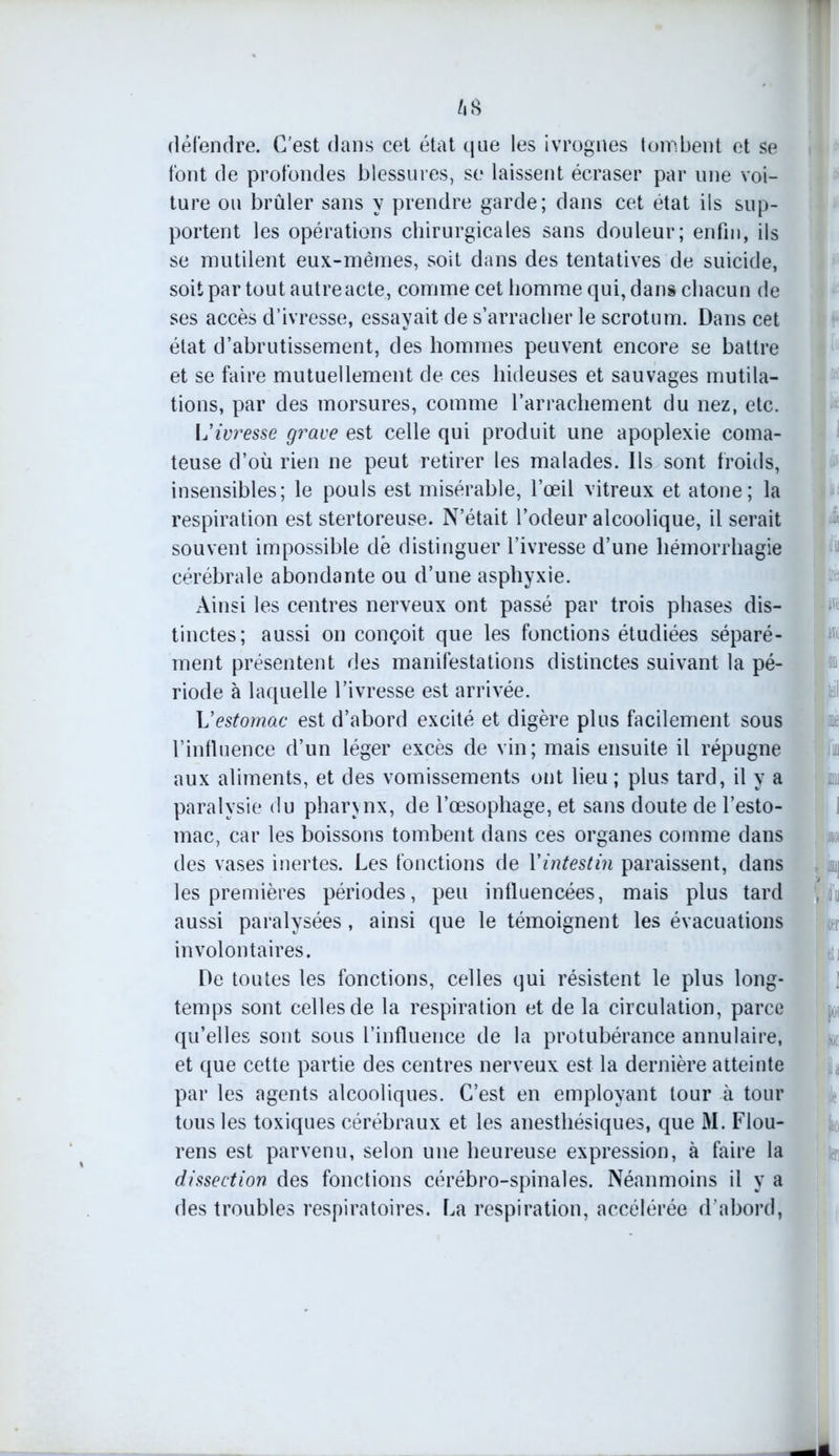 z»s défendre. C'est dans cet état que les ivrognes tombent et se font de profondes blessures, se laissent écraser par une voi- ture ou brûler sans y prendre garde; dans cet état ils sup- portent les opérations chirurgicales sans douleur; enfin, ils se mutilent eux-mèmes, soit dans des tentatives de suicide, soit par tout autre acte, comme cet homme qui, dans chacun de ses accès d’ivresse, essayait de s’arracher le scrotum. Dans cet état d’abrutissement, des hommes peuvent encore se battre et se faire mutuellement de ces hideuses et sauvages mutila- tions, par des morsures, comme l’arrachement du nez, etc. Vivresse grave est celle qui produit une apoplexie coma- teuse d’où rien ne peut retirer les malades. Ils sont froids, insensibles; le pouls est misérable, l’œil vitreux et atone; la respiration est stertoreuse. N’était l’odeur alcoolique, il serait souvent impossible dè distinguer l’ivresse d’une hémorrhagie cérébrale abondante ou d’une asphyxie. Ainsi les centres nerveux ont passé par trois phases dis- tinctes; aussi on conçoit que les fonctions étudiées séparé- ment présentent des manifestations distinctes suivant la pé- riode à laquelle l’ivresse est arrivée. Vestomac est d’abord excité et digère plus facilement sous l’influence d’un léger excès de vin; mais ensuite il répugne aux aliments, et des vomissements ont lieu ; plus tard, il y a paralysie du pharynx, de l’œsophage, et sans doute de l’esto- mac, car les boissons tombent dans ces organes comme dans des vases inertes. Les fonctions de Yintestin paraissent, dans les premières périodes, peu influencées, mais plus tard aussi paralysées, ainsi que le témoignent les évacuations involontaires. De toutes les fonctions, celles qui résistent le plus long- temps sont celles de la respiration et de la circulation, parce qu’elles sont sous l’influence de la protubérance annulaire, et que cette partie des centres nerveux est la dernière atteinte par les agents alcooliques. C’est en employant tour à tour tous les toxiques cérébraux et les anesthésiques, que M. Flou- rens est parvenu, selon une heureuse expression, à faire la dissection des fonctions cérébro-spinales. Néanmoins il y a des troubles respiratoires. La respiration, accélérée d’abord,