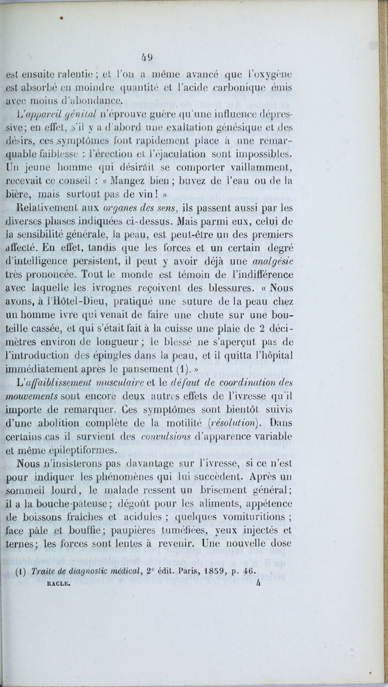 est ensuite ralentie ; et l’on a même avancé que l’oxygène est absorbé en moindre quantité et l’acide carbonique émis avec moins d’abondance. L'appareil génital n’éprouve guère qu'une influence dépres- sive; en effet, s’il y a d'abord une exaltation génésique et des désirs, ces .symptômes font rapidement place à une remar- quable faiblesse : l’érection et l’éjaculation sont impossibles. Un jeune homme qui désirâit se comporter vaillamment, recevait ce conseil : « Mangez bien ; buvez de l’eau ou de la bière, mais surtout pas de vin ! » Relativement aux organes des sens, ils passent aussi par les diverses phases indiquées ci-dessus. Mais parmi eux, celui de la sensibilité générale, la peau, est peut-être un des premiers affecté. En effet, tandis que les forces et un certain degré d’intelligence persistent, il peut y avoir déjà une analgésie très prononcée. Tout le monde est témoin de l’indifférence avec laquelle les ivrognes reçoivent des blessures. « Nous avons, à f Hôtel-Dieu, pratiqué une suture de la peau chez un homme ivre qui venait de faire une chute sur une bou- teille cassée, et qui s’était fait à la cuisse une plaie de 2 déci- mètres environ de longueur ; le blessé ne s’aperçut pas de l’introduction des épingles dans la peau, et il quitta l’hôpital immédiatement après le pansement (1). » U affaiblissement musculaire et le défaut de coordination des mouvements sont encore deux autres effets de l’ivresse qu’il importe de remarquer. Ces symptômes sont bientôt suivis d’une abolition complète de la motilité [résolution). Dans certains cas il survient des convulsions d’apparence variable et même épileptiformes. Nous n’insisterons pas davantage sur l’ivresse, si ce n’est pour indiquer les phénomènes qui lui succèdent. Après un sommeil lourd, le malade ressent un brisement général; il a la bouche pàteuse ; dégoût pour les aliments, appétence de boissons fraîches et acidulés ; quelques vomituritions ; face pale et bouffie ; paupières tuméfiées, yeux injectés et ternes; les forces sont lentes à revenir. Une nouvelle dose (1) Traite de diagnostic médical, 2e édit. Paris, 1859, p. 46. U RACLE.