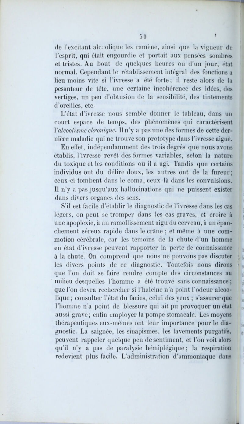 de l’excitant alcoolique les ramène, ainsi que la vigueur de l’esprit, qui était engourdie et portait aux pensées sombres et tristes. Au bout de quelques heures ou d’un jour, état normal. Cependant le rétablissement intégral des fonctions a lieu moins vite si l’ivresse a été forte ; il reste alors de la pesanteur de tète, une certaine incohérence des idées, des vertiges, un peu d’obtusion de la sensibilité, des tintements d’oreilles, etc. L’état d’ivresse nous semble donner le tableau, dans un court espace de temps, des phénomènes qui caractérisent Y alcoolisme chronique. Il n’y a pas une des formes de cette der- nière maladie qui ne trouve son prototype dans l’ivresse aiguë. En effet, indépendamment des trois degrés que nous avons établis, l’ivresse revêt des formes variables, selon la nature du toxique et les conditions où il a agi. Tandis que certains individus ont du délire doux, les autres ont de la fureur; ceux-ci tombent dans le coma, ceux-là dans les convulsions. Il n’v a pas jusqu’aux hallucinations qui ne puissent exister dans divers organes des sens. S’il est facile d’établir le diagnostic de l’ivresse dans les cas légers, on peut se tromper dans les cas graves, et croire à une apoplexie, à un ramollissement aigu du cerveau, à un épan- chement séreux rapide dans le crâne ; et même à une com- motion cérébrale, car les témoins de la chute d’un homme en état d’ivresse peuvent rapporter la perte de connaissance à la chute. On comprend que nous ne pouvons pas discuter les divers points de ce diagnostic. Toutefois nous dirons • que l’on doit se faire rendre compte des circonstances au milieu desquelles l’homme a été trouvé sans connaissance ; que l’on devra rechercher si l’haleine n’a point l’odeur alcoo- lique; consulter l’état du faciès, celui des yeux ; s’assurer que l’homme n’a point de blessure qui ait pu provoquer un état aussi grave; enfin employer la pompe stomacale. Les moyens thérapeutiques eux-mêmes ont leur importance pour le dia- gnostic. La saignée, les sinapismes, les lavements purgatifs, peuvent rappeler quelque peu de sentiment, et l’on voit alors qu’il n’y a pas de paralysie hémiplégique ; la respiration redevient plus facile. L’administration d’ammoniaque dans