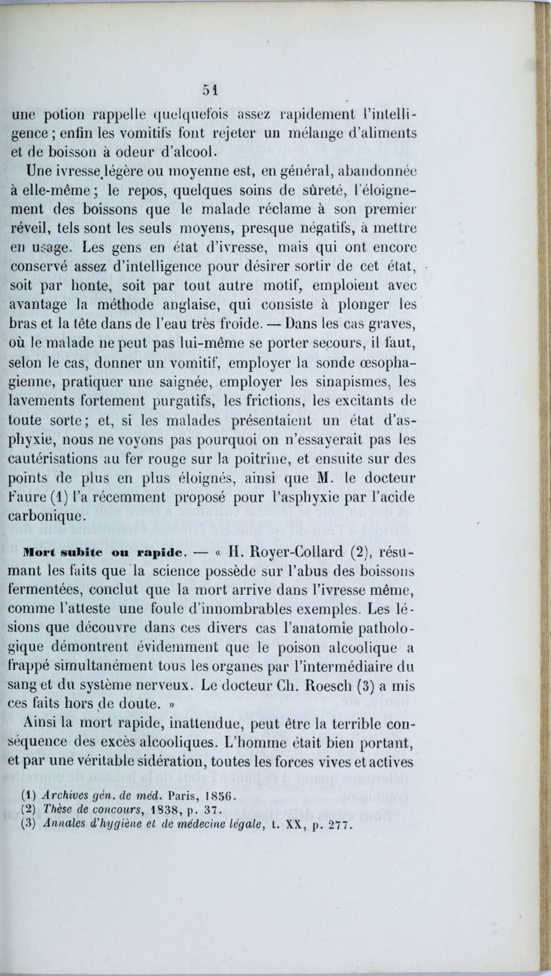 une potion rappelle quelquefois assez rapidement l’intelli- gence ; enfin les vomitifs font rejeter un mélange d’aliments et de boisson à odeur d’alcool. Une ivressejégère ou moyenne est, en général, abandonnée à elle-même ; le repos, quelques soins de sûreté, l’éloigne- ment des boissons que le malade réclame à son premier réveil, tels sont les seuls moyens, presque négatifs, à mettre en usage. Les gens en état d’ivresse, mais qui ont encore conservé assez d’intelligence pour désirer sortir de cet état, soit par honte, soit par tout autre motif, emploient avec avantage la méthode anglaise, qui consiste à plonger les bras et la tête dans de l’eau très froide. — Dans les cas graves, où le malade ne peut pas lui-même se porter secours, il faut, selon le cas, donner un vomitif, employer la sonde œsopha- gienne, pratiquer une saignée, employer les sinapismes, les lavements fortement purgatifs, les frictions, les excitants de toute sorte; et, si les malades présentaient un état d’as- phyxie, nous ne voyons pas pourquoi on n’essayerait pas les cautérisations au fer rouge sur la poitrine, et ensuite sur des points de plus en plus éloignés, ainsi que M. le docteur Faure (1) l’a récemment proposé pour l’asphyxie par l’acide carbonique. Mort subite ou rapide. — « H. Royer-Collard (2), résu- mant les faits que la science possède sur l’abus des boissons fermentées, conclut que la mort arrive dans l’ivresse même, comme l’atteste une foule d’innombrables exemples. Les lé- sions que découvre dans ces divers cas l’anatomie patholo- gique démontrent évidemment que le poison alcoolique a frappé simultanément tous les organes par l’intermédiaire du sang et du système nerveux. Le docteur Ch. Roesch (3) a mis ces faits hors de doute. » Ainsi la mort rapide, inattendue, peut être la terrible con- séquence des excès alcooliques. L’homme était bien portant, et par une véritable sidération, toutes les forces vives et actives (1) Archives gên. de méd. Paris, 1856. (2) Thèse de concours, 1838, p. 37. (3) Annales d’hygiène et de médecine légale, t. XX, p. 277.