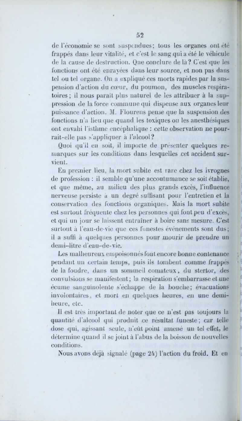 de l’économie se sont suspendues; tous les organes ont été frappés dans leur vitalité, et c’est le sang quia été le véhicule de la cause de destruction. Que conclure de là? C'est que les fonctions ont été enrayées dans leur source, et non pas dans tel ou tel organe. On a expliqué ces morts rapides par la sus- pension d’action du cœur, du poumon, des muscles respira- toires ; il nous paraît plus naturel de les attribuer à la sup- pression de la force commune qui dispense aux organes leur puissance d’action. 31. Flourens pense que la suspension des fonctions n’a lieu que quand les toxiques ou les anesthésiques ont envahi l’isthme encéphalique : cette observation ne pour- rait-elle pas s’appliquer à l’alcool? Quoi qu’il en soit, il importe de présenter quelques re- marques sur les conditions dans lesquelles cet accident sur- vient. En premier lieu, la mort subite est rare chez les ivrognes de profession : il semble qu’une accoutumance se soit établie, et que même, au milieu des plus grands excès, l’influence nerveuse persiste à un degré suffisant pour l’entretien et la conservation des fonctions organiques. Mais la mort subite est surtout fréquente chez les personnes qui font peu d’excès, et qui un jour se laissent entraîner à boire sans mesure. C’est surtout à l’eau-de-vie que ces funestes événements sont dus; il a suffi à quelques personnes pour mourir de prendre un demi-litre d’eau-de-vie. Les malheureux empoisonnés font encore bonne contenance pendant un certain temps, puis ils tombent comme frappés de la foudre, dans un sommeil comateux, du stertor, des convulsions se manifestent; la respiration s’embarrasse et une écume sanguinolente s’échappe de la bouche; évacuations involontaires, et mort en quelques heures, en une demi- heure, etc. Il est très important de noter que ce n’est pas toujours la quantité d’alcool qui produit ce résultat funeste; car telle dose qui, agissant seule, n’eût point amené un tel effet, le détermine quand il se joint à l’abus de la boisson de nouvelles conditions. Nous avons déjà signalé (page 2k) l’action du froid. Et en