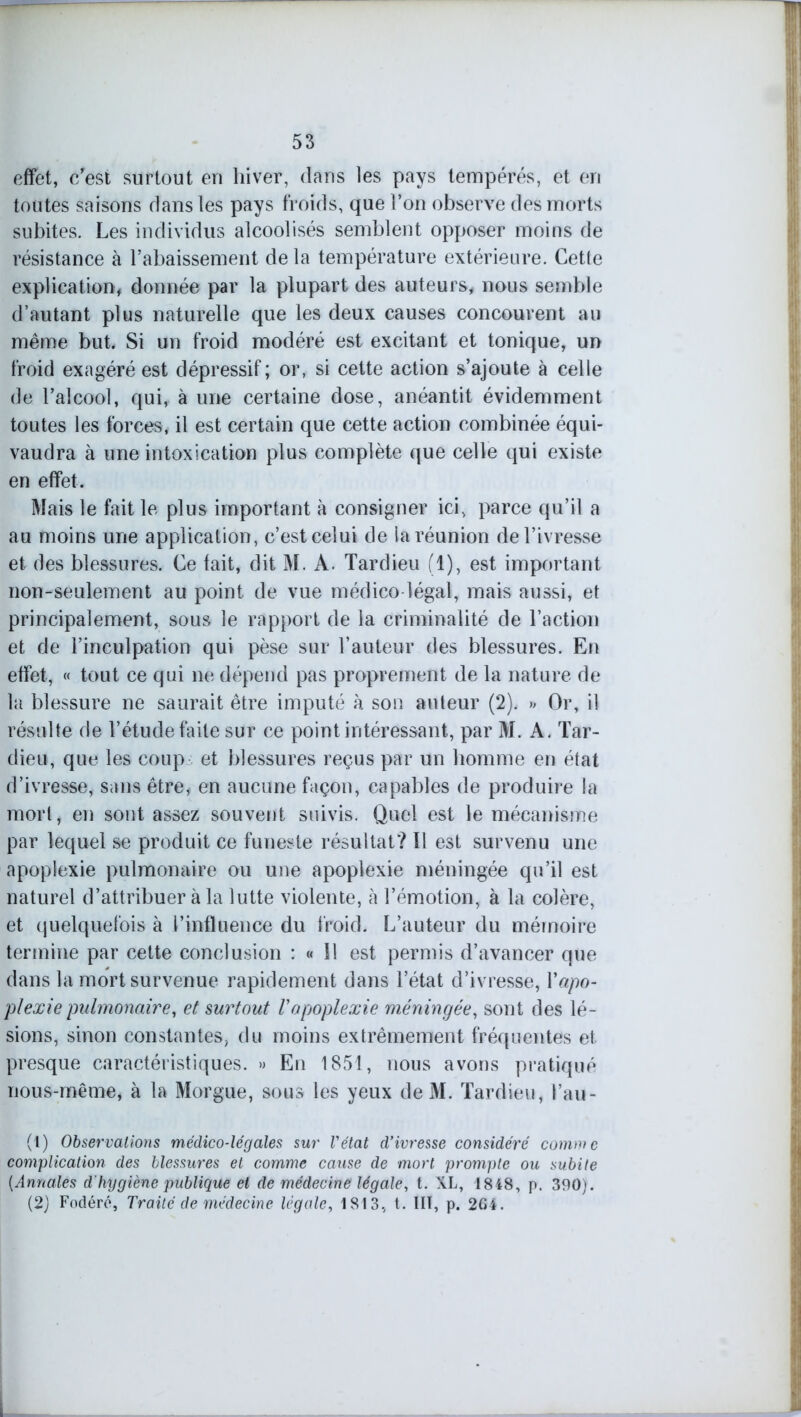 effet, c'est surtout en hiver, dans les pays tempérés, et en toutes saisons dans les pays froids, que l’on observe des morts subites. Les individus alcoolisés semblent opposer moins de résistance à l’abaissement de la température extérieure. Cette explication, donnée par la plupart des auteurs, nous semble d’autant plus naturelle que les deux causes concourent au même but. Si un froid modéré est excitant et tonique, un froid exagéré est dépressif ; or, si cette action s’ajoute à celle de l’alcool, qui, à une certaine dose, anéantit évidemment toutes les forces, il est certain que cette action combinée équi- vaudra à une intoxication plus complète que celle qui existe en effet. Mais le fait le plus important à consigner ici, parce qu’il a au moins une application, c’est celui de la réunion de l’ivresse et des blessures. Ce fait, dit M. A. Tardieu (1), est important non-seulement au point de vue médico-légal, mais aussi, et principalement, sous le rapport de la criminalité de l’action et de l’inculpation qui pèse sur l’auteur des blessures. En effet, « tout ce qui ne dépend pas proprement de la nature de la blessure ne saurait être imputé à son auteur (2). » Or, il résulte de l’étude faite sur ce point intéressant, par M. A. Tar- dieu, que les coup et blessures reçus par un homme en état d’ivresse, sans être, en aucune façon, capables de produire la mort, en sont assez souvent suivis. Quel est le mécanisme par lequel se produit ce funeste résultat? Il est survenu une apoplexie pulmonaire ou une apoplexie méningée qu’il est naturel d’attribuer à la lutte violente, à l’émotion, à la colère, et quelquefois à l’influence du froid. L’auteur du mémoire termine par cette conclusion : « Il est permis d’avancer que dans la mort survenue rapidement dans l’état d’ivresse, Y apo- plexie pulmonaire, et surtout l'apoplexie méningée, sont des lé- sions, sinon constantes, du moins extrêmement fréquentes et presque caractéristiques. » En 1851, nous avons pratiqué rious-même, à la Morgue, sous les yeux de M. Tardieu, i’au- (t) Observations médico-légales sur l'état d’ivresse considéré comme complication des blessures et comme cause de mort prompte ou subite {Annales d'hygiène publique et de médecine légale, t. XL, 1848, p. 390). (2) Fodéré, Traité de médecine légale, 1813, t. III, p. 264.