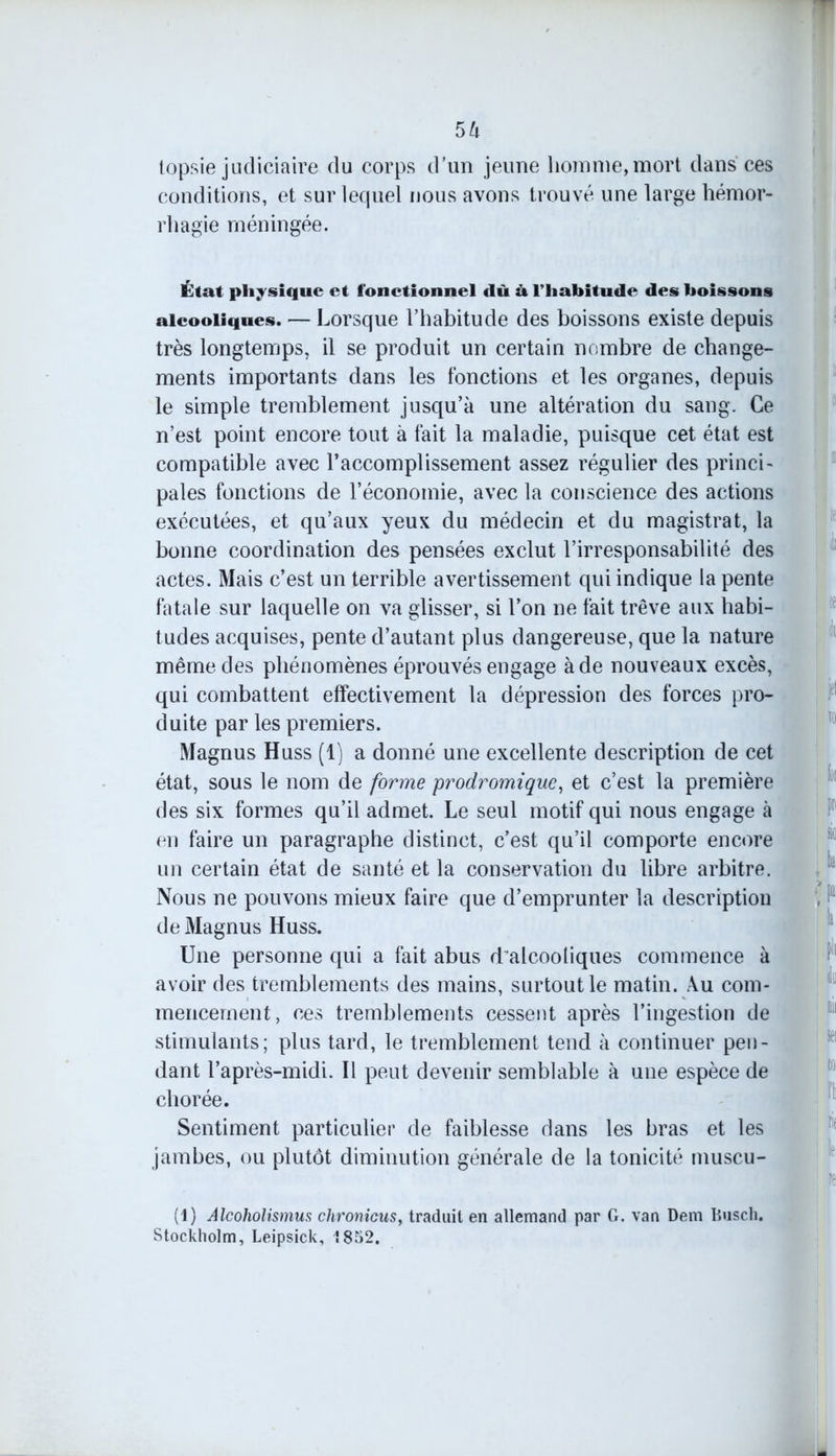 topsie judiciaire du corps d’un jeune homme,mort dans ces conditions, et sur lequel nous avons trouvé une large hémor- rhagie méningée. État physique et fonctionnel «lù à l’habitude des boissons alcooliques. — Lorsque l’habitude des boissons existe depuis très longtemps, il se produit un certain nombre de change- ments importants dans les fonctions et les organes, depuis le simple tremblement jusqu’à une altération du sang. Ce n’est point encore tout à fait la maladie, puisque cet état est compatible avec l’accomplissement assez régulier des princi- pales fonctions de l’économie, avec la conscience des actions exécutées, et qu’aux yeux du médecin et du magistrat, la bonne coordination des pensées exclut l’irresponsabilité des actes. Mais c’est un terrible avertissement qui indique la pente fatale sur laquelle on va glisser, si l’on ne fait trêve aux habi- tudes acquises, pente d’autant plus dangereuse, que la nature même des phénomènes éprouvés engage à de nouveaux excès, qui combattent effectivement la dépression des forces pro- duite par les premiers. Magnus Huss (1) a donné une excellente description de cet état, sous le nom de forme prodromique, et c’est la première des six formes qu’il admet. Le seul motif qui nous engage à en faire un paragraphe distinct, c’est qu’il comporte encore un certain état de santé et la conservation du libre arbitre. Nous ne pouvons mieux faire que d’emprunter la description de Magnus Huss. Une personne qui a fait abus d alcooliques commence à avoir des tremblements des mains, surtout le matin. Au com- mencement, ces tremblements cessent après l’ingestion de stimulants; plus tard, le tremblement tend à continuer pen- dant l’après-midi. Il peut devenir semblable à une espèce de chorée. Sentiment particulier de faiblesse dans les bras et les jambes, ou plutôt diminution générale de la tonicité muscu- (1) Alcoholismus clironicus, traduit en allemand par G. van Dem Busch. Stockholm, Leipsick, 1852.