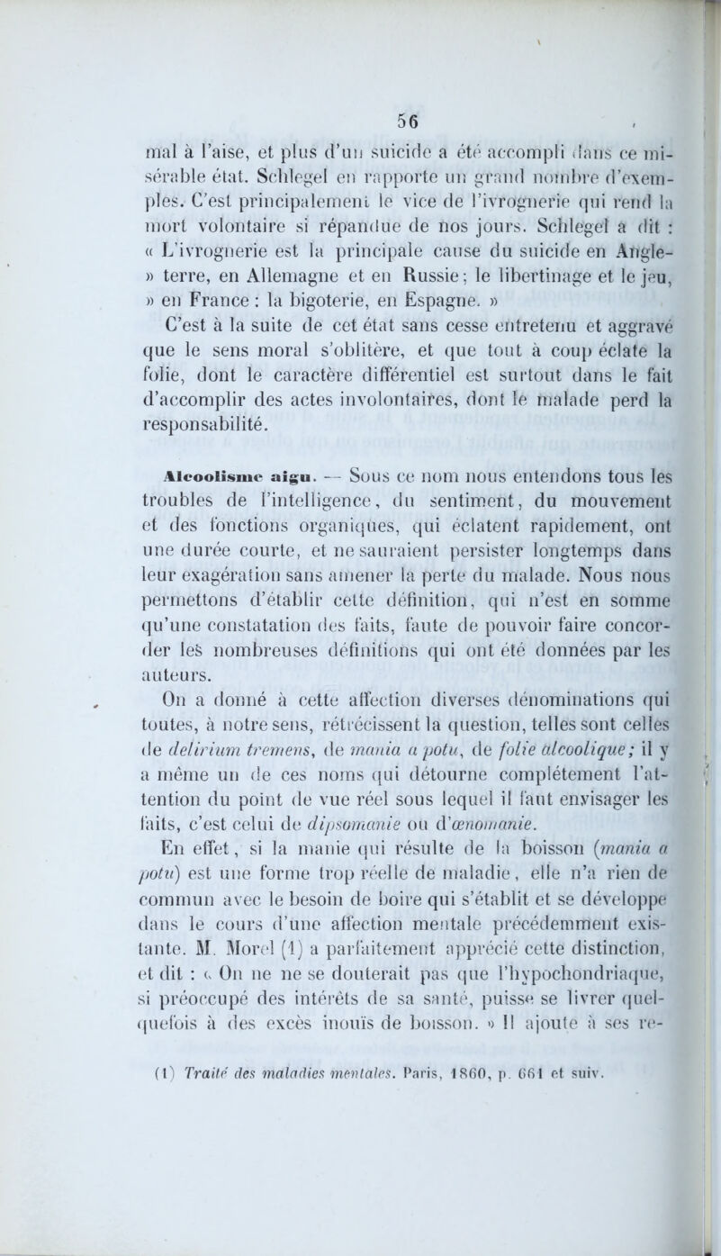 mal à l’aise, et plus d’un suicide a été accompli dans ce mi- sérable état. Schîegei en rapporte un grand nombre d’exem- ples. C’est principalement le vice de l’ivrognerie qui rend la mort volontaire si répandue de nos jours. Schîegei a dit : « L’ivrognerie est la principale cause du suicide en Angle- » terre, en Allemagne et en Russie ; le libertinage et le jeu, » en France : la bigoterie, en Espagne. » C’est à la suite de cet état sans cesse entretenu et aggravé que le sens moral s’oblitère, et que tout à coup éclate la folie, dont le caractère différentiel est surtout dans le fait d’accomplir des actes involontaires, dont le malade perd la responsabilité. Alcoolisme aigu. — Sous ce nom nous entendons tous les troubles de l’intelligence, du sentiment, du mouvement et des fonctions organiques, qui éclatent rapidement, ont une durée courte, et ne sauraient persister longtemps dans leur exagération sans amener la perte du malade. Nous nous permettons d’établir cette définition, qui n’est en somme qu’une constatation des faits, faute de pouvoir faire concor- der les nombreuses définitions qui ont été données par les auteurs. On a donné à cette affection diverses dénominations qui toutes, à notre sens, rétrécissent la question, telles sont celles de delirium tremens, de mania a potu, de folie alcoolique; il y a même un de ces noms qui détourne complètement l’at- tention du point de vue réel sous lequel il faut envisager les faits, c’est celui de dipsomanie ou d'œnomanie. En effet, si la manie qui résulte de la boisson (mania a potu) est une forme trop réelle de maladie, elle n’a rien de commun avec le besoin de boire qui s’établit et se développe dans le cours d’une affection mentale précédemment exis- tante. M. Morel (1) a parfaitement apprécié cette distinction, et dit : e On ne ne se douterait pas que l’hypochondriaque, si préoccupé des intérêts de sa santé, puisse se livrer quel- quefois à des excès inouïs de boisson. » Il ajoute à ses re- (1) Traité des maladies mentales. Paris, 1860, p. 661 et suiv.