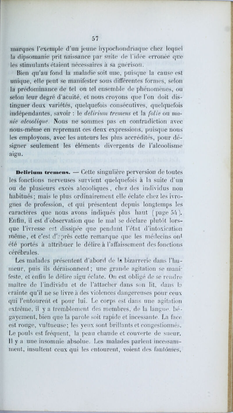 marques l’exemple d’un jeune liypocliondriaque chez lequel la dipsomanie prit naissance par suite de l’idée erronée que les stimulants étaient nécessaires à sa guérison. Bien qu’au fond la maladie soit une, puisque la cause est unique, elle peut se manifester sous différentes formes, selon la prédominance de tel ou tel ensemble de phénomènes, ou selon leur degré d’acuité, et nous croyons que l’on doit dis- tinguer deux variétés, quelquefois consécutives, quelquefois indépendantes, savoir : le delirium tremens et la folie ou ma- nie alcoolique. Nous ne sommes pas en contradiction avec nous-même en reprenant ces deux expressions, puisque nous les employons, avec les auteurs les plus accrédités, pour dé- signer seulement les éléments divergents de l’alcoolisme aigu. Delirium tremens. — Cette singulière perversion de toutes les fonctions nerveuses survient quelquefois à la suite d’un ou de plusieurs excès alcooliques, chez des individus non habitués; mais le plus ordinairement elle éclate chez les ivro- gnes de profession, et qui présentent depuis longtemps les caractères que nous avons indiqués plus haut ( page 5/i ). Enfin, il est d’observation que le mal se déclare plutôt lors- que l’ivresse est dissipée que pendant l’état d’intoxication même, et c’est d’nprès cette remarque que les médecins ont été portés à attribuer le délire à l’affaissement des fonctions cérébrales. Les malades présentent d’abord de la bizarrerie dans l’hu- meur, puis ils déraisonnent; une grande agitation se mani- feste, et enfin le délire aigu éclate. On est obligé de se rendre maître de l’individu et de l’attacher dans son lit, dans la crainte qu’il ne se livre à des violences dangereuses pour ceux qui l’entourent et pour lui. Le corps est dans une agitation extrême, il y a tremblement des membres, de la langue, bé- gayement, bien que la parole soit rapide et incessante. La face est rouge, vultueuse; les yeux sont brillants et congestionnés. Le pouls est fréquent, la peau cbaude et couverte de sueur. 11 y a une insomnie absolue. Les malades parlent incessam- ment, insultent ceux qui les entourent, voient des fanlômes,