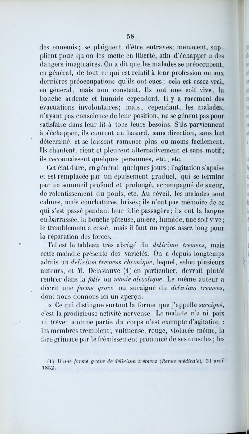 (les ennemis; se plaignent (l’être entravés; menacent, sup- plient pour qu’on les mette en liberté, afin d’échapper à des dangers imaginaires. On a dit que les malades se préoccupent, en général, de tout ce qui est relatif à leur profession ou aux dernières préoccupations qu’ils ont eues; cela est assez vrai, en général, mais non constant. Ils ont une soif vive, la bouche ardente et humide cependant. Il y a rarement des évacuations involontaires; mais, cependant, les malades, n’ayant pas conscience de leur position, ne se gênent pas pour satisfaire dans leur lit à tous leurs besoins. S’ils parviennent à s’échapper, ils courent au hasard, sans direction, sans but déterminé, et se laissent ramener plus ou moins facilement. Ils chantent, rient et pleurent alternativement et sans motif; ils reconnaissent quelques personnes, etc., etc. Cet état dure, en général, quelques jours; l’agitation s’apaise et est remplacée par un épuisement graduel, qui se termine par un sommeil profond et prolongé, accompagné de sueur, de ralentissement du pouls, etc. Au réveil, les malades sont calmes, mais courbaturés, brisés; ils n’ont pas mémoire de ce qui s’est passé pendant leur folie passagère; ils ont la langue embarrassée, la bouche pâteuse, amère, humide, une soif vive; le tremblement a cessé, mais il faut un repos assez long pour la réparation des forces. Tel est le tableau très abrégé du delirium tremens, mais cette maladie présente des variétés. On a depuis longtemps admis un delirium tremens chronique, lequel, selon plusieurs auteurs, et M. Delasiauve (1) en particulier, devrait plutôt rentrer dans la folie ou manie alcoolique. Le même auteur a décrit une forme grave ou suraiguë du delirium tremensy dont nous donnons ici un aperçu. « Ce qui distingue surtout la forme que j’appelle suraiguë, c’est la prodigieuse activité nerveuse. Le malade n’a ni paix ni trêve; aucune partie du corps n’est exempte d’agitation : les membres tremblent; vultueuse, rouge, violacée même, la face grimace par le frémissement prononcé de ses muscles ; les (1) D'une forme grave de delirium tremens (Revue médicale), 31 avril 1832.