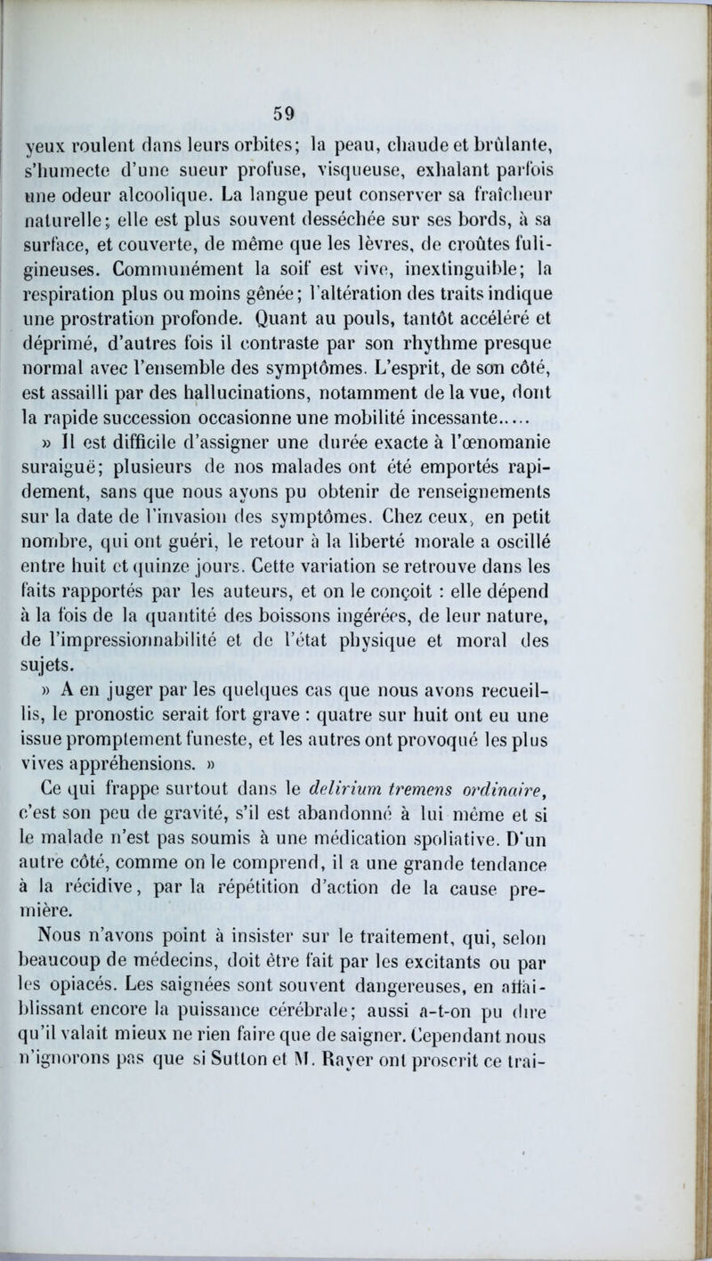 yeux roulent dans leurs orbites; la peau, chaude et brûlante, s’humecte d’une sueur profuse, visqueuse, exhalant parfois une odeur alcoolique. La langue peut conserver sa fraîcheur naturelle; elle est plus souvent desséchée sur ses bords, à sa surface, et couverte, de même que les lèvres, de croûtes fuli- gineuses. Communément la soif est vive, inextinguible; la respiration plus ou moins gênée; l’altération des traits indique une prostration profonde. Quant au pouls, tantôt accéléré et déprimé, d’autres fois il contraste par son rhythme presque normal avec l’ensemble des symptômes. L’esprit, de son côté, est assailli par des hallucinations, notamment delà vue, dont la rapide succession occasionne une mobilité incessante » 11 est difficile d’assigner une durée exacte à l’œnomanie suraiguë; plusieurs de nos malades ont été emportés rapi- dement, sans que nous ayons pu obtenir de renseignements sur la date de l’invasion des symptômes. Chez ceux, en petit nombre, qui ont guéri, le retour à la liberté morale a oscillé entre huit et quinze jours. Cette variation se retrouve dans les faits rapportés par les auteurs, et on le conçoit : elle dépend à la fois de la quantité des boissons ingérées, de leur nature, de l’impressionnabilité et de l’état physique et moral des sujets. » A en juger par les quelques cas que nous avons recueil- lis, le pronostic serait fort grave : quatre sur huit ont eu une issue promptement funeste, et les autres ont provoqué les plus vives appréhensions. » Ce qui frappe surtout dans le delirium tremens ordinaire, c’est son peu de gravité, s’il est abandonné à lui même et si le malade n’est pas soumis à une médication spoliative. D*un autre côté, comme on le comprend, il a une grande tendance à la récidive, parla répétition d’action de la cause pre- mière. Nous n’avons point à insister sur le traitement, qui, selon beaucoup de médecins, doit être fait par les excitants ou par les opiacés. Les saignées sont souvent dangereuses, en aiïài- blissant encore la puissance cérébrale; aussi a-t-on pu dire qu’il valait mieux ne rien faire que de saigner. Cependant nous n’ignorons pas que si Sutton et M. Rayer ont proscrit ce trai-