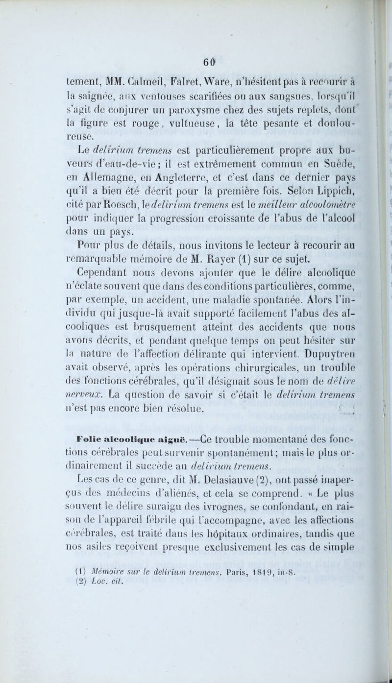 tement, iVJM. Calmeil, Falret, Ware, n’hésitent pas à recourir à la saignée, aux ventouses scarifiées ou aux sangsues, lorsqu’il s’agit de conjurer un paroxysme chez des sujets replets, dont la figure est rouge, vultueuse, la tête pesante et doulou- reuse. Le delirium tremem est particulièrement propre aux bu- veurs d’eau-de-vie ; il est extrêmement commun en Suède, en Allemagne, en Angleterre, et c’est dans ce dernier pays qu’il a bien été décrit pour la première fois. Selon Lippich, cité par Roesch, \edelirium tremens est le meilleur alcoolomètre pour indiquer la progression croissante de l’abus de l’alcool dans un pays. Pour plus de détails, nous invitons le lecteur à recourir au remarquable mémoire de M. Rayer (1) sur ce sujet. Cependant nous devons ajouter que le délire alcoolique n’éclate souvent que dans des conditions particulières, comme, par exemple, un accident, une maladie spontanée. Alors l’in- dividu qui jusque-là avait supporté facilement l’abus des al- cooliques est brusquement atteint des accidents que nous avons décrits, et pendant quelque temps on peut hésiter sur la nature de l’affection délirante qui intervient. Dupuytren avait observé, après les opérations chirurgicales, un trouble des fonctions cérébrales, qu’il désignait sous le nom de délire nerveux. La question de savoir si c’était le delirium tremens n’est pas encore bien résolue. ; Folie alcoolique aiguë.—Ce trouble momentané des fonc- tions cérébrales peut survenir spontanément; mais le plus or- dinairement il succède au delirium tremens. Les cas de ce genre, dit M. Delasiauve (2), ont passé inaper- çus des médecins d’aliénés, et cela se comprend. « Le plus souvent le délire suraigu des ivrognes, se confondant, en rai- son de l’appareil fébrile qui l’accompagne, avec les affections cérébrales, est traité dans les hôpitaux ordinaires, tandis que nos asiles reçoivent presque exclusivement les cas de simple (1) Mémoire sur le delirium tremens. Paris, 1819, in-S. (2) Loc. cit.