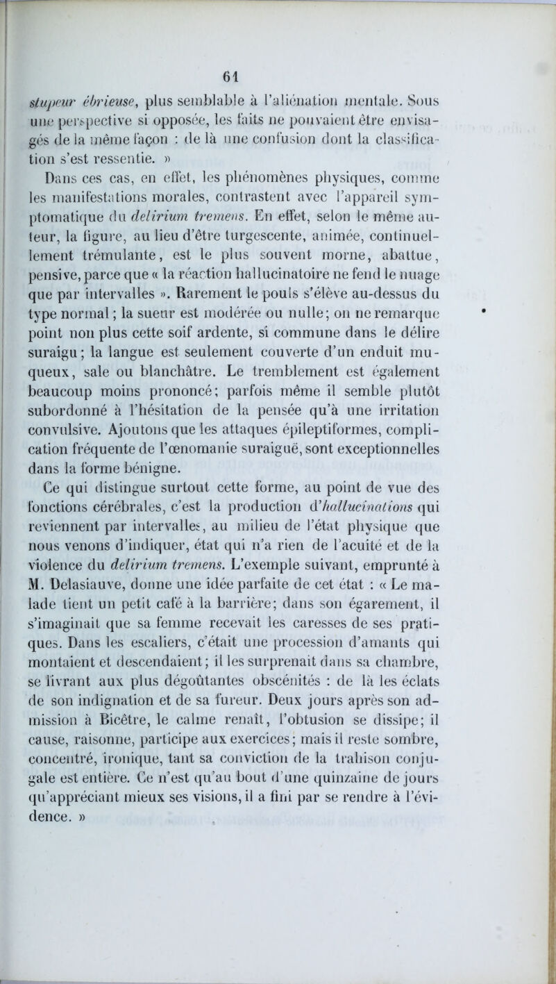 stupeur èbrieuse, plus semblable à l’aliénation mentale. Sous une perspective si opposée, les faits ne pouvaient être envisa- gés de la même façon : de là une confusion dont la classifica- tion s’est ressentie. » Dans ces cas, en effet, les phénomènes physiques, comme les manifestations morales, contrastent avec l’appareil sym- ptomatique du delirium tremens. En effet, selon le même au- teur, la figure, au lieu d’être turgescente, animée, continuel- lement trémulante, est le plus souvent morne, abattue, pensive, parce que « la réaction hallucinatoire ne fend le nuage que par intervalles ». Rarement le pouls s’élève au-dessus du type normal ; la sueur est modérée ou nulle; on ne remarque point non plus cette soif ardente, si commune dans le délire suraigu; la langue est seulement couverte d’un enduit mu- queux, sale ou blanchâtre. Le tremblement est également beaucoup moins prononcé; parfois même il semble plutôt subordonné à l’hésitation de la pensée qu’à une irritation convulsive. Ajoutons que les attaques épileptiformes, compli- cation fréquente de l’œnomanie suraiguë, sont exceptionnelles dans la forme bénigne. Ce qui distingue surtout cette forme, au point de vue des fonctions cérébrales, c’est la production hallucinations qui reviennent par intervalles, au milieu de l’état physique que nous venons d’indiquer, état qui n’a rien de l’acuité et de la violence du delirium tremens. L’exemple suivant, emprunté à M. Delasiauve, donne une idée parfaite de cet état : « Le ma- lade tient un petit café à la barrière; dans son égarement, il s’imaginait que sa femme recevait les caresses de ses prati- ques. Dans les escaliers, c’était une procession d’amants qui montaient et descendaient ; il les surprenait dans sa chambre, se livrant aux plus dégoûtantes obscénités : de là les éclats de son indignation et de sa fureur. Deux jours après son ad- mission à Bicêtre, le calme renaît, l’obtusion se dissipe; il cause, raisonne, participe aux exercices; mais il reste sombre, concentré, ironique, tant sa conviction de la trahison conju- gale est entière. Ce n’est qu’au bout d’une quinzaine de jours qu’appréciant mieux ses visions, il a fini par se rendre à l’évi- dence. »