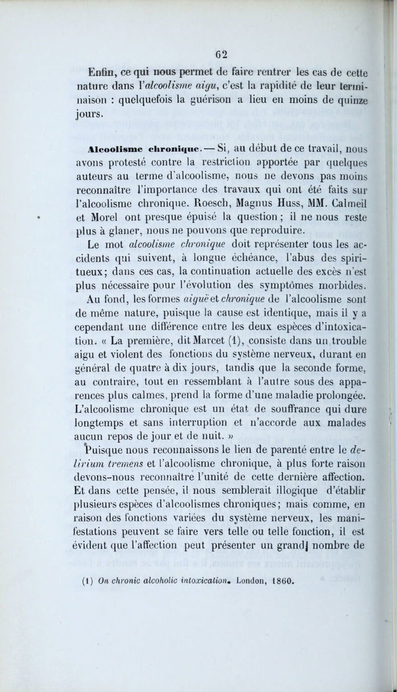Enfin, ce qui nous permet de faire rentrer les cas de cette nature dans Y alcoolisme aigu, c’est la rapidité de leur termi- naison : quelquefois la guérison a lieu en moins de quinze jours. Alcoolisme chronique. — Si, au début de ce travail, nous avons protesté contre la restriction apportée par quelques auteurs au terme d’alcoolisme, nous ne devons pas moins reconnaître l’importance des travaux qui ont été faits sur l’alcoolisme chronique. Roesch, Magnus Huss, MM. Calmeil et Morel ont presque épuisé la question ; il ne nous reste plus à glaner, nous ne pouvons que reproduire. Le mot alcoolisme chronique doit représenter tous les ac- cidents qui suivent, à longue échéance, l’abus des spiri- tueux; dans ces cas, la continuation actuelle des excès n’est plus nécessaire pour l’évolution des symptômes morbides. Au fond, les formes aiguë et chronique de l’alcoolisme sont de même nature, puisque la cause est identique, mais il y a cependant une différence entre les deux espèces d’intoxica- tion. « La première, ditMarcet (1), consiste dans un trouble aigu et violent des fonctions du système nerveux, durant en général de quatre à dix jours, tandis que la seconde forme, au contraire, tout en ressemblant à l’autre sous des appa- rences plus calmes, prend la forme d’une maladie prolongée. L’alcoolisme chronique est un état de souffrance qui dure longtemps et sans interruption et n’accorde aux malades aucun repos de jour et de nuit. » Puisque nous reconnaissons le lien de parenté entre le de- lirium tremens et l’alcoolisme chronique, à plus forte raison devons-nous reconnaître l’unité de cette dernière affection. Et dans cette pensée, il nous semblerait illogique d’établir plusieurs espèces d’alcoolismes chroniques; mais comme, en raison des fonctions variées du système nerveux, les mani- festations peuvent se faire vers telle ou telle fonction, il est évident que l’affection peut présenter un grand] nombre de