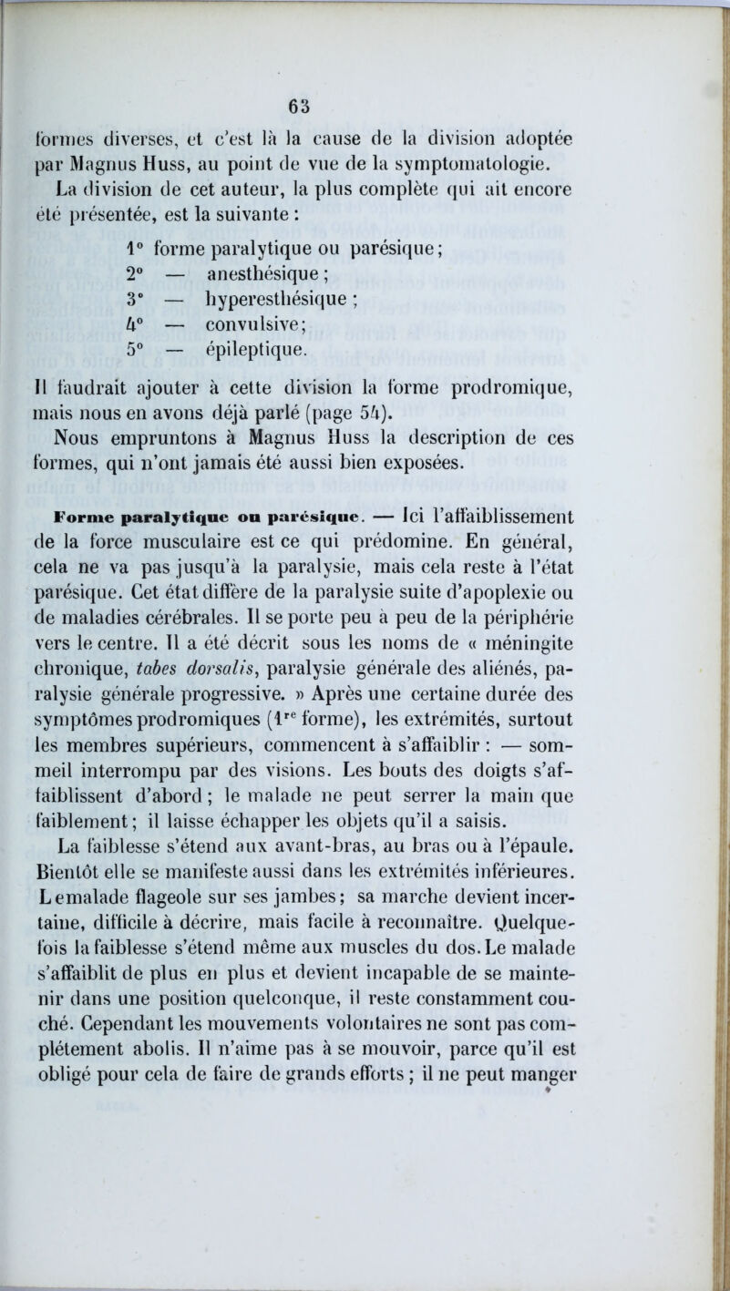 formes diverses, et c’est là la cause de la division adoptée par Magnus Huss, au point de vue de la symptomatologie. La division de cet auteur, la plus complète qui ait encore été présentée, est la suivante : 1° forme paralytique ou parésique; 2° — anesthésique ; 3° — hyperesthésique ; U° — convulsive; 5° — épileptique. Il faudrait ajouter à cette division la forme prodromique, mais nous en avons déjà parlé (page 5à). Nous empruntons à Magnus Huss la description de ces formes, qui n’ont jamais été aussi bien exposées. Forme paralytique ou parésique. — Ici l’affaiblissement de la force musculaire est ce qui prédomine. En général, cela ne va pas jusqu’à la paralysie, mais cela reste à l’état parésique. Cet état diffère de la paralysie suite d’apoplexie ou de maladies cérébrales. Il se porte peu à peu de la périphérie vers le centre. 11 a été décrit sous les noms de « méningite chronique, tabes dorsalis, paralysie générale des aliénés, pa- ralysie générale progressive. » Après une certaine durée des symptômes prodromiques (lre forme), les extrémités, surtout les membres supérieurs, commencent à s’affaiblir : — som- meil interrompu par des visions. Les bouts des doigts s’af- faiblissent d’abord; le malade ne peut serrer la main que faiblement; il laisse échapper les objets qu’il a saisis. La faiblesse s’étend aux avant-bras, au bras ou à l’épaule. Bientôt elle se manifeste aussi dans les extrémités inférieures. Lemalade flageole sur ses jambes; sa marche devient incer- taine, difficile à décrire, mais facile à reconnaître. Quelque- fois la faiblesse s’étend même aux muscles du dos. Le malade s’affaiblit de plus en plus et devient incapable de se mainte- nir dans une position quelconque, il reste constamment cou- ché. Cependant les mouvements volontaires ne sont pas com- plètement abolis. Il n’aime pas à se mouvoir, parce qu’il est obligé pour cela de faire de grands efforts ; il ne peut manger
