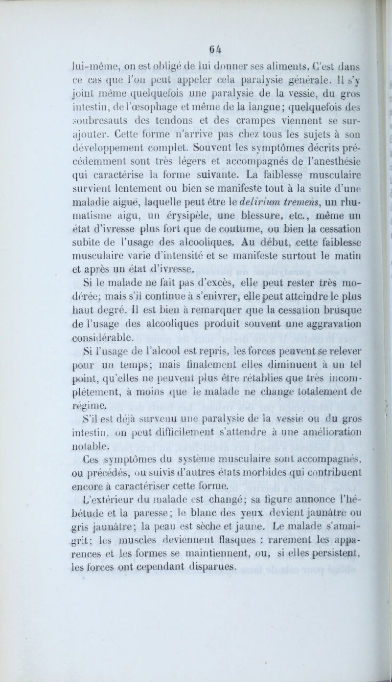 lui-même, on est obligé de lui donner ses aliments. C’est dans ce cas que l’on peut appeler cela paralysie générale. 11 s’y joint même quelquefois une paralysie de la vessie, du gros intestin, de l’œsophage et même de la langue; quelquefois des soubresauts des tendons et des crampes viennent se sur- ajouter. Cette forme n’arrive pas chez tous les sujets à son développement complet. Souvent les symptômes décrits pré- cédemment sont très légers et accompagnés de l’anesthésie qui caractérise la forme suivante. La faiblesse musculaire survient lentement ou bien se manifeste tout à la suite d’une maladie aiguë, laquelle peut être 1 e delirium tremens, un rhu- matisme aigu, un érysipèle, une blessure, etc., même un état d’ivresse plus fort que de coutume, ou bien la cessation subite de l’usage des alcooliques. Au début, cette faiblesse musculaire varie d’intensité et se manifeste surtout le matin et après un état d’ivresse. Si le malade ne fait pas d’excès, elle peut rester très mo- dérée; mais s’il continue à s’enivrer, elle peut atteindre le plus haut degré. Il est bien à remarquer que la cessation brusque de l’usage des alcooliques produit souvent une aggravation considérable. Si l’usage de l’alcool est repris, les forces peuvent se relever pour un temps; mais finalement elles diminuent à un tel point, qu’elles ne peuvent plus être rétablies que très incom- plètement, à moins que le malade ne change totalement de régime. S’il est déjà survenu une paralysie de la vessie ou du gros intestin, on peut difficilement s’attendre à une amélioration notable. Ces symptômes du système musculaire sont accompagnés, ou précédés, ou suivis d’autres états morbides qui contribuent encore à caractériser cette forme. L’extérieur du malade est changé; sa figure annonce l’hé- bétude et la paresse; le blanc des yeux devient jaunâtre ou gris jaunâtre; la peau est sèche et jaune. Le malade s'amai- grit; les muscles deviennent flasques : rarement les appa- rences et les formes se maintiennent, ou, si elles persistent, les forces ont cependant disparues.
