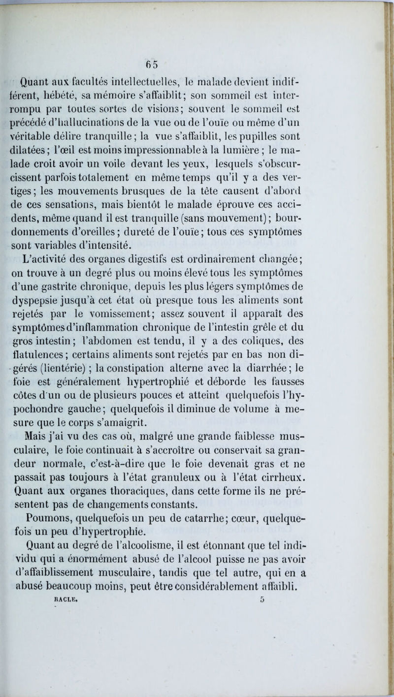 Quant aux facultés intellectuelles, le malade devient indif- férent, hébété, sa mémoire s’affaiblit; son sommeil est inter- rompu par toutes sortes de visions; souvent le sommeil est précédé d’hallucinations de la vue ou de l’ouïe ou même d’un véritable délire tranquille; la vue s’affaiblit, les pupilles sont dilatées; l’œil est moins impressionnable à la lumière; le ma- lade croit avoir un voile devant les yeux, lesquels s’obscur- cissent parfois totalement en même temps qu’il y a des ver- tiges; les mouvements brusques de la tête causent d’abord de ces sensations, mais bientôt le malade éprouve ces acci- dents, même quand il est tranquille (sans mouvement) ; bour- donnements d’oreilles; dureté de l’ouïe; tous ces symptômes sont variables d’intensité. L’activité des organes digestifs est ordinairement changée; on trouve à un degré plus ou moins élevé tous les symptômes d’une gastrite chronique, depuis les plus légers symptômes de dyspepsie jusqu’à cet état où presque tous les aliments sont rejetés par le vomissement; assez souvent il apparaît des symptômes d’inflammation chronique de l’intestin grêle et du gros intestin ; l’abdomen est tendu, il y a des coliques, des flatulences; certains aliments sont rejetés par en bas non di- gérés (lientérie) ; la constipation alterne avec la diarrhée; le foie est généralement hypertrophié et déborde les fausses côtes d un ou de plusieurs pouces et atteint quelquefois l’hy- pochondre gauche; quelquefois il diminue de volume à me- sure que le corps s’amaigrit. Mais j’ai vu des cas où, malgré une grande faiblesse mus- culaire, le foie continuait à s’accroître ou conservait sa gran- deur normale, c’est-à-dire que le foie devenait gras et ne passait pas toujours à l’état granuleux ou à l’état cirrheux. Quant aux organes thoraciques, dans cette forme ils ne pré- sentent pas de changements constants. Poumons, quelquefois un peu de catarrhe; cœur, quelque- fois un peu d’hypertrophie. Quant au degré de l’alcoolisme, il est étonnant que tel indi- vidu qui a énormément abusé de l’alcool puisse ne pas avoir d’affaiblissement musculaire, taudis que tel autre, qui en a abusé beaucoup moins, peut être considérablement affaibli. RACLE, 5