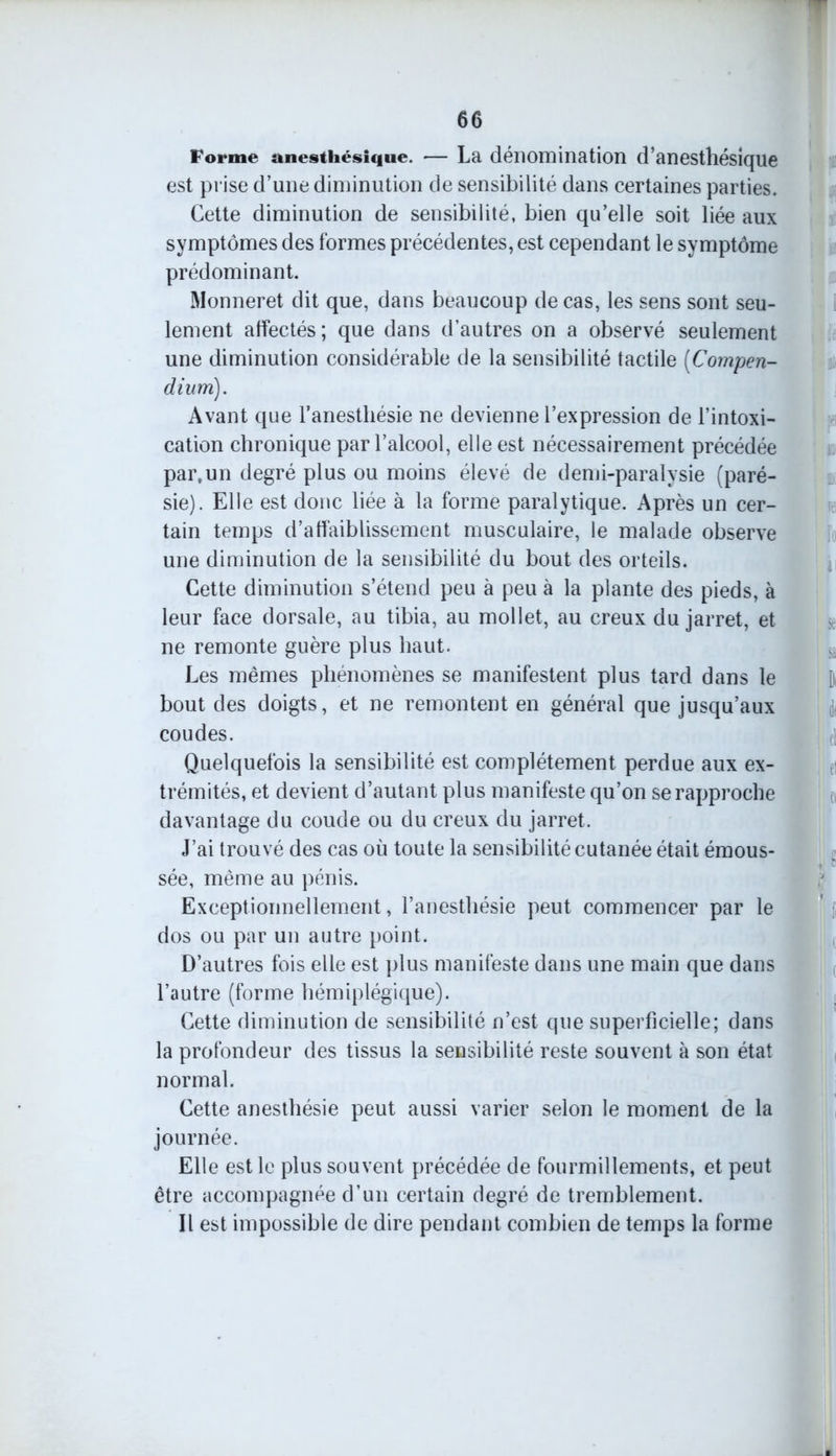 Forme anesthésique. — La dénomination d’anesthésique est prise d’une diminution de sensibilité dans certaines parties. Cette diminution de sensibilité, bien qu’elle soit liée aux symptômes des formes précédentes, est cependant le symptôme prédominant. Monneret dit que, dans beaucoup de cas, les sens sont seu- lement affectés ; que dans d’autres on a observé seulement une diminution considérable de la sensibilité tactile [Compen- dium). Avant que l’anesthésie ne devienne l’expression de l’intoxi- cation chronique par l’alcool, elle est nécessairement précédée par,un degré plus ou moins élevé de demi-paralysie (paré- sie). Elle est donc liée à la forme paralytique. Après un cer- tain temps d’affaiblissement musculaire, le malade observe une diminution de la sensibilité du bout des orteils. Cette diminution s’étend peu à peu à la plante des pieds, à leur face dorsale, au tibia, au mollet, au creux du jarret, et ne remonte guère plus haut. Les mêmes phénomènes se manifestent plus tard dans le bout des doigts, et ne remontent en général que jusqu’aux coudes. Quelquefois la sensibilité est complètement perdue aux ex- trémités, et devient d’autant plus manifeste qu’on se rapproche davantage du coude ou du creux du jarret. J’ai trouvé des cas où toute la sensibilité cutanée était émous- sée, même au pénis. Exceptionnellement, l’anesthésie peut commencer par le dos ou par un autre point. D’autres fois elle est plus manifeste dans une main que dans l’autre (forme hémiplégique). Cette diminution de sensibilité n’est que superficielle; dans la profondeur des tissus la sensibilité reste souvent à son état normal. Cette anesthésie peut aussi varier selon le moment de la journée. Elle est le plus souvent précédée de fourmillements, et peut être accompagnée d’un certain degré de tremblement. Il est impossible de dire pendant combien de temps la forme