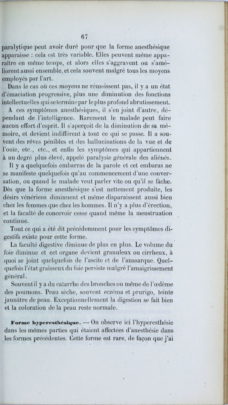paralytique peut avoir duré pour que la forme anesthésique apparaisse : cela est très variable. Elles peuvent même appa- raître en même temps, et alors elles s’aggravent ou s’amé- liorent aussi ensemble, et cela souvent malgré tous les moyens employés par l’art. Dans le cas où ces moyens ne réussissent pas, il y a un état d’émaciation progressive, plus une diminution des fonctions intellectuel les q ui se termine par le plus profond abrutissement. A ces symptômes anesthésiques, il s’enjoint d’autre, dé- pendant de l’intelligence. Rarement le malade peut faire aucun effort d’esprit. 11 s’aperçoit de la diminution de sa mé- moire, et devient indifférent à tout ce qui se passe. Il a sou- vent des rêves pénibles et des hallucinations de la vue et de l’ouïe, etc., etc., et enfin les symptômes qui appartiennent à un degré plus élevé, appelé paralysie générale des aliénés. Il y a quelquefois embarras de la parole et cet embaras ne se manifeste quelquefois qu’au commencement d’une conver- sation, ou quand le malade veut parler vite ou qu’il se fâche. Dès que la forme anesthésique s’est nettement produite, les désirs vénériens diminuent et même disparaissent aussi bien chez les femmes que chez les hommes. Il n’y a plus d’érection, et la faculté de concevoir cesse quand même la menstruation continue. Tout ce qui a été dit précédemment pour les symptômes di- gestifs existe pour cette forme. La faculté digestive diminue de plus en plus. Le volume du foie diminue et cet organe devient granuleux ou cirrheux, à quoi se joint quelquefois de l’ascite et de l’anasarque. Quel- quefois l’état graisseux du foie persiste malgré l’amaigrissement général. Souvent il y a du catarrhe des bronches ou même de l’œdème des poumons. Peau sèche, souvent eczéma et prurigo, teinte jaunâtre de peau. Exceptionnellement la digestion se fait bien et la coloration de la peau reste normale. Forme hyperesthésique. —• On observe ici l’hyperesthésie dans les mêmes parties qui étaient affectées d’anesthésie dans les formes précédentes. Cette forme est rare, de façon que j’ai