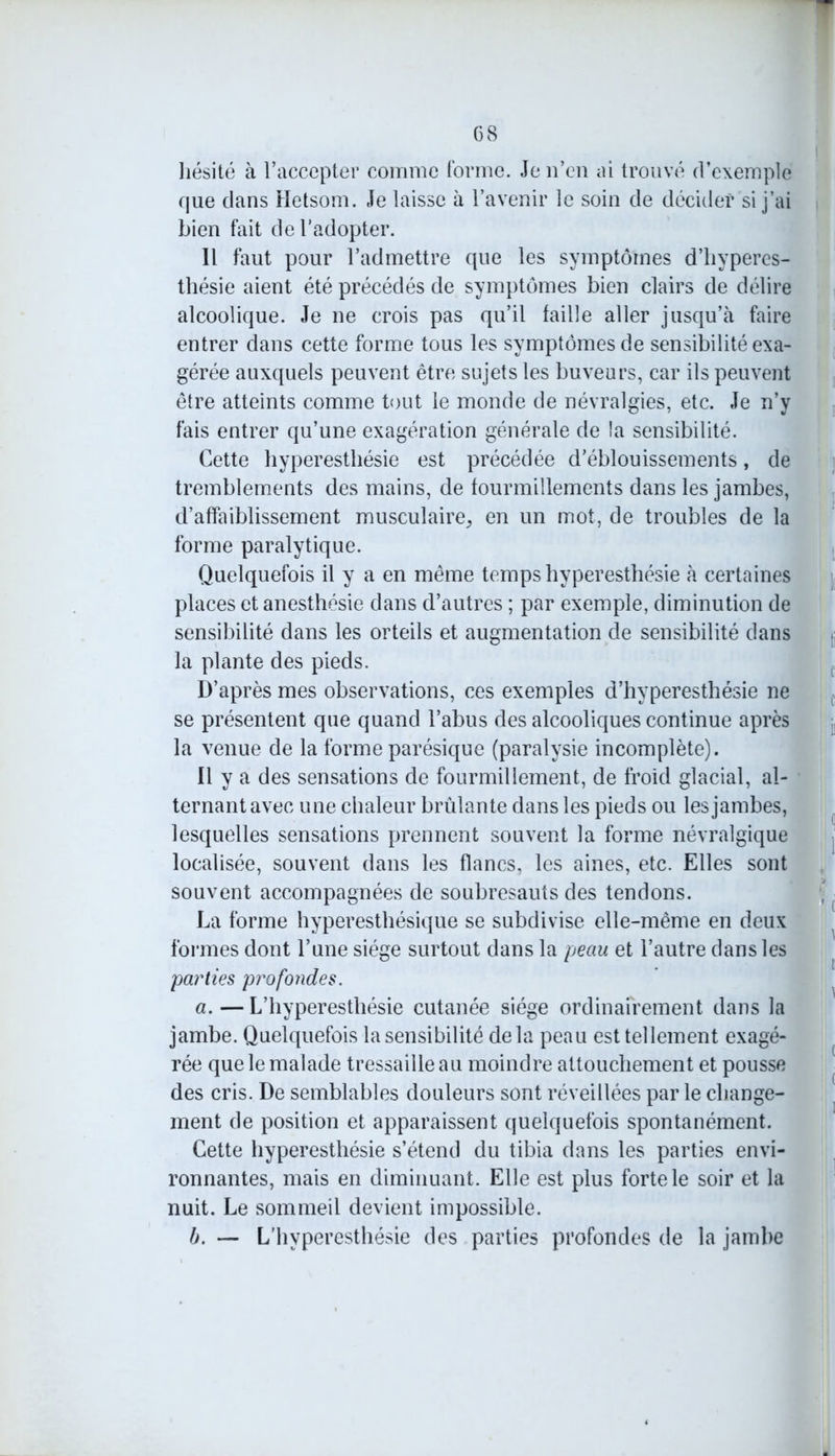 hésité à l’accepter comme forme. Je n’en ai trouvé d’exemple que dans Hetsom. Je laisse à l’avenir le soin de décider si j’ai bien fait de l’adopter. Il faut pour l’admettre que les symptômes d’hyperes- thésie aient été précédés de symptômes bien clairs de délire alcoolique. Je ne crois pas qu’il faille aller jusqu’à faire entrer dans cette forme tous les symptômes de sensibilité exa- gérée auxquels peuvent être sujets les buveurs, car ils peuvent être atteints comme tout le monde de névralgies, etc. Je n’y fais entrer qu’une exagération générale de la sensibilité. Cette hyperesthésie est précédée d’éblouissements, de tremblements des mains, de fourmillements dans les jambes, d’affaiblissement musculaire, en un mot, de troubles de la forme paralytique. Quelquefois il y a en même temps hyperesthésie à certaines places et anesthésie dans d’autres ; par exemple, diminution de sensibilité dans les orteils et augmentation de sensibilité dans la plante des pieds. D’après mes observations, ces exemples d’hyperesthésie ne se présentent que quand l’abus des alcooliques continue après la venue de la forme parésique (paralysie incomplète). Il y a des sensations de fourmillement, de froid glacial, al- ternant avec une chaleur brûlante dans les pieds ou les jambes, lesquelles sensations prennent souvent la forme névralgique localisée, souvent dans les flancs, les aines, etc. Elles sont souvent accompagnées de soubresauts des tendons. La forme hyperesthésique se subdivise elle-même en deux formes dont l’une siège surtout dans la peau et l’autre dans les parties profondes. a. —L’hyperesthésie cutanée siège ordinairement dans la jambe. Quelquefois la sensibilité delà peau est tellement exagé- rée que le malade tressaille au moindre attouchement et pousse des cris. De semblables douleurs sont réveillées par le change- ment de position et apparaissent quelquefois spontanément. Cette hyperesthésie s’étend du tibia dans les parties envi- ronnantes, mais en diminuant. Elle est plus forte le soir et la nuit. Le sommeil devient impossible. b. — L’hyperesthésie des parties profondes de la jambe
