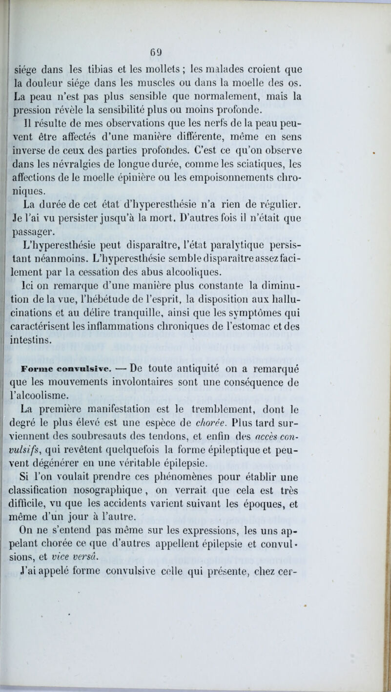 siège dans les tibias et les mollets ; les malades croient que la douleur siège dans les muscles ou dans la moelle des os. La peau n’est pas plus sensible que normalement, mais la pression révèle la sensibilité plus ou moins profonde. Il résulte de mes observations que les nerfs de la peau peu- vent être affectés d’une manière différente, même en sens inverse de ceux des parties profondes. C’est ce qu’on observe dans les névralgies de longue durée, comme les sciatiques, les affections de le moelle épinière ou les empoisonnements chro- niques. La durée de cet état d’hyperesthésie n’a rien de régulier. Je l’ai vu persister jusqu’à la mort. D’autres fois il n’était que passager. L’hyperesthésie peut disparaître, l’état paralytique persis- tant néanmoins. L’hyperesthésie semble disparaître assez faci- lement par la cessation des abus alcooliques. Ici on remarque d’une manière plus constante la diminu- tion de la vue, l’hébétude de l’esprit, la disposition aux hallu- cinations et au délire tranquille, ainsi que les symptômes qui caractérisent les inflammations chroniques de l’estomac et des intestins. Forme convulsive. — De toute antiquité on a remarqué que les mouvements involontaires sont une conséquence de l’alcoolisme. La première manifestation est le tremblement, dont le degré le plus élevé est une espèce de chorée. Plus tard sur- viennent des soubresauts des tendons, et enfin des accès con- vulsifs, qui revêtent quelquefois la forme épileptique et peu- vent dégénérer en une véritable épilepsie. Si l’on voulait prendre ces phénomènes pour établir une 1 classification nosographique, on verrait que cela est très difficile, vu que les accidents varient suivant les époques, et même d’un jour à l’autre. On ne s’entend pas même sur les expressions, les uns ap- pelant chorée ce que d’autres appellent épilepsie et convul- sions, et vice versa. J’ai appelé forme convulsive celle qui présente, chez cer-