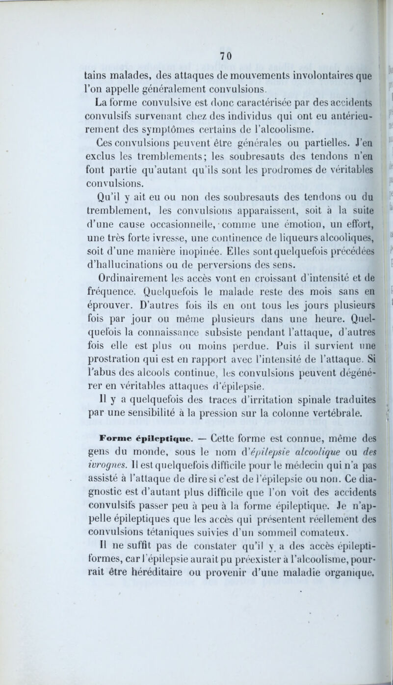 tains malades, des attaques de mouvements involontaires que l’on appelle généralement convulsions. La forme convulsive est donc caractérisée par des accidents convulsifs survenant chez des individus qui ont eu antérieu- rement des symptômes certains de l’alcoolisme. Ces convulsions peuvent être générales ou partielles. Jeu exclus les tremblements; les soubresauts des tendons n’en font partie qu’autant qu’ils sont les prodromes de véritables convulsions. Qu’il y ait eu ou non des soubresauts des tendons ou du tremblement, les convulsions apparaissent, soit à la suite d’une cause occasionnelle, • comme une émotion, un effort, une très forte ivresse, une continence de liqueurs alcooliques, soit d’une manière inopinée. Elles sont quelquefois précédées d’hallucinations ou de perversions des sens. Ordinairement les accès vont en croissant d’intensité et de fréquence. Quelquefois le malade reste des mois sans en éprouver. D’autres fois ils en ont tous les jours plusieurs fois par jour ou même plusieurs dans une heure. Quel- quefois la connaissance subsiste pendant l’attaque, d’autres fois elle est plus ou moins perdue. Puis il survient une prostration qui est en rapport avec l’intensité de l’attaque. Si l’abus des alcools continue, les convulsions peuvent dégéné- rer en véritables attaques d’épilepsie. 11 y a quelquefois des traces d’irritation spinale traduites par une sensibilité à la pression sur la colonne vertébrale. Forme épileptique. — Cette forme est connue, même des gens du monde, sous le nom d'épilepsie alcoolique ou des ivrognes. Il est quelquefois difficile pour le médecin qui n’a pas assisté à l’attaque de dire si c’est de l’épilepsie ou non. Ce dia- gnostic est d’autant plus difficile que l’on voit des accidents convulsifs passer peu à peu à la forme épileptique. Je n’ap- pelle épileptiques que les accès qui présentent réellement des convulsions tétaniques suivies d’un sommeil comateux. Il ne suffit pas de constater qu’il y, a des accès épilepti- formes, car l’épilepsie aurait pu préexister à l’alcoolisme, pour- rait être héréditaire ou provenir d’une maladie organique.