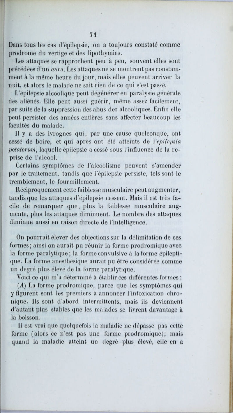 Dans tous les cas d’épilepsie, on a toujours constaté comme ! prodrome du vertige et des lipothymies. Les attaques se rapprochent peu à peu, souvent elles sont précédées d’un aura. Les attaques ne se montrent pas constam- ment à la même heure du jour, mais elles peuvent arriver la nuit, et alors le malade ne sait rien de ce qui s’est passé. L’épilepsie alcoolique peut dégénérer en paralysie générale des aliénés. Elle peut aussi guérir, même assez facilement, par suite de la suppression des abus des alcooliques. Enfin elle peut persister des années entières sans affecter beaucoup les facultés du malade. Il y a des ivrognes qui, par une cause quelconque, ont cessé de boire, et qui après ont été atteints de Yepilepsia potatorum, laquelle épilepsie a cessé sous l’influence de la re- prise de l’alcool. Certains symptômes de l’alcoolisme peuvent s’amender par le traitement, tandis que l’épilepsie persiste, tels sont le tremblement, le fourmillement. Réciproquement cette faiblesse musculaire peut augmenter, tandis que les attaques d’épilepsie cessent . Mais il est très fa- cile de remarquer que, plus la faiblesse musculaire aug- mente, plus les attaques diminuent. Le nombre des attaques diminue aussi en raison directe de l’intelligence. On pourrait élever des objections sur la délimitation de ces formes; ainsi on aurait pu réunir la forme prodromique avec la forme paralytique; la forme convulsive à la forme épilepti- que. La forme anesthésique aurait pu être considérée comme un degré plus élevé de la forme paralytique. Voici ce qui m’a déterminé à établir ces différentes formes : (A) La forme prodromique, parce que les symptômes qui y figurent sont les premiers à annoncer l’intoxication chro- nique. Ils sont d’abord intermittents, mais ils deviennent d’autant plus stables que les malades se livrent davantage à la boisson. 11 est vrai que quelquefois la maladie ne dépasse pas cette forme (alors ce n’est pas une forme prodromique); mais quand la maladie atteint un degré plus élevé, elle en a