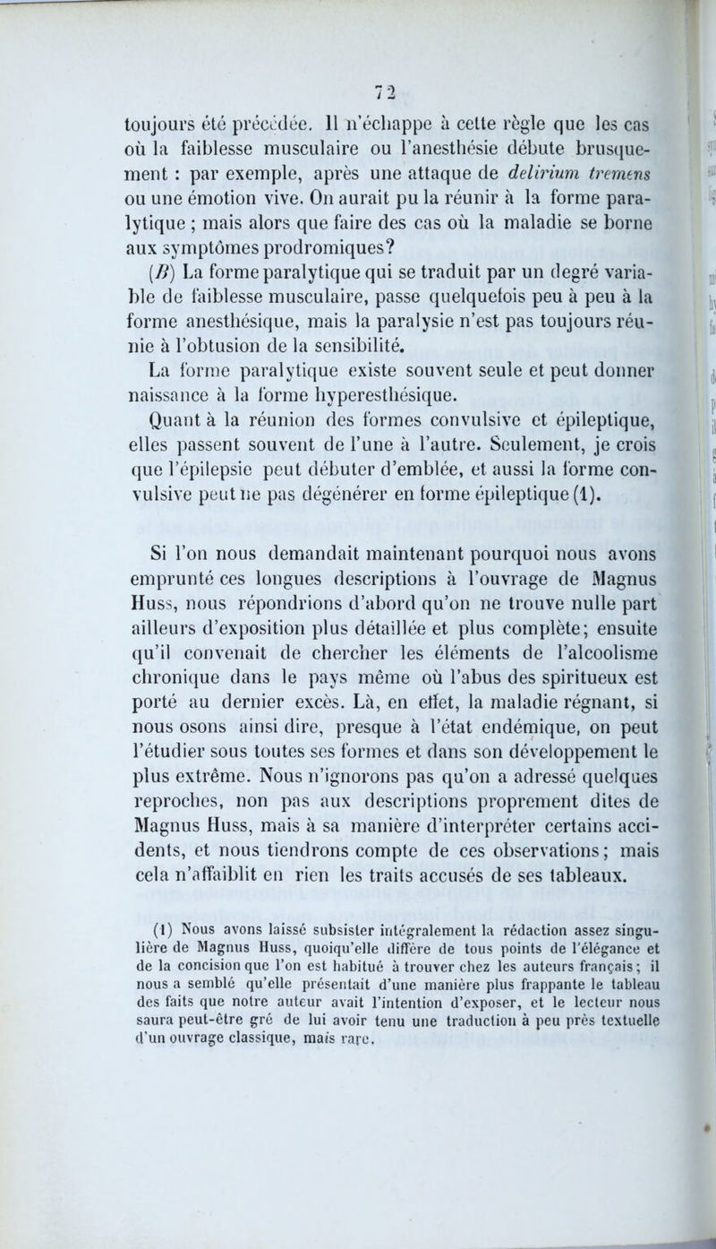 toujours été précédée. 11 n’échappe à cette règle que les cas où la faiblesse musculaire ou l’anesthésie débute brusque- ment : par exemple, après une attaque de delirium tremens ou une émotion vive. On aurait pu la réunir à la forme para- lytique ; mais alors que faire des cas où la maladie se borne aux symptômes prodromiques? (B) La forme paralytique qui se traduit par un degré varia- ble de faiblesse musculaire, passe quelquefois peu à peu à la forme anesthésique, mais la paralysie n’est pas toujours réu- nie à l’obtusion de la sensibilité. La forme paralytique existe souvent seule et peut donner naissance à la forme hyperesthésique. Quant à la réunion des formes convulsive et épileptique, elles passent souvent de l’une à l’autre. Seulement, je crois que l’épilepsie peut débuter d’emblée, et aussi la forme con- vulsive peut ne pas dégénérer en forme épileptique (1). Si l’on nous demandait maintenant pourquoi nous avons emprunté ces longues descriptions à l’ouvrage de Magnus Huss, nous répondrions d’abord qu’on ne trouve nulle part ailleurs d’exposition plus détaillée et plus complète; ensuite qu’il convenait de chercher les éléments de l’alcoolisme chronique dans le pays même où l’abus des spiritueux est porté au dernier excès. Là, en effet, la maladie régnant, si nous osons ainsi dire, presque à l’état endémique, on peut l’étudier sous toutes ses formes et dans son développement le plus extrême. Nous n’ignorons pas qu’on a adressé quelques reproches, non pas aux descriptions proprement dites de Magnus Huss, mais à sa manière d’interpréter certains acci- dents, et nous tiendrons compte de ces observations; mais cela n’affaiblit en rien les traits accusés de ses tableaux. (1) Nous avons laissé subsister intégralement la rédaction assez singu- lière de Magnus Huss, quoiqu’elle diffère de tous points de l’élégance et de la concision que l’on est habitué à trouver chez les auteurs français ; il nous a semblé qu’elle présentait d’une manière plus frappante le tableau des faits que notre auteur avait l’intention d’exposer, et le lecteur nous saura peut-être gré de lui avoir tenu une traduction à peu près textuelle d’un ouvrage classique, mais rare.